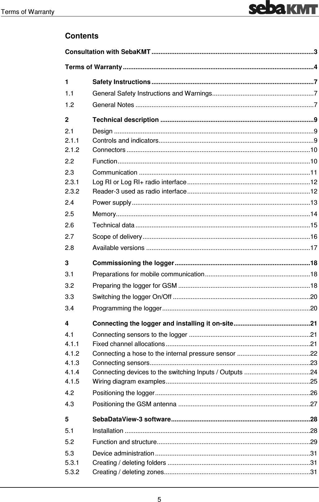 Terms of Warranty    5 Contents Consultation with SebaKMT ........................................................................................... 3 Terms of Warranty ........................................................................................................... 4 1 Safety Instructions ........................................................................................... 7 1.1 General Safety Instructions and Warnings ......................................................... 7 1.2 General Notes .................................................................................................... 7 2 Technical description ...................................................................................... 9 2.1 Design ................................................................................................................ 9 2.1.1 Controls and indicators ....................................................................................... 9 2.1.2 Connectors ....................................................................................................... 10 2.2 Function ............................................................................................................ 10 2.3 Communication ................................................................................................ 11 2.3.1 Log RI or Log RI+ radio interface ..................................................................... 12 2.3.2 Reader-3 used as radio interface ..................................................................... 12 2.4 Power supply .................................................................................................... 13 2.5 Memory............................................................................................................. 14 2.6 Technical data .................................................................................................. 15 2.7 Scope of delivery .............................................................................................. 16 2.8 Available versions ............................................................................................ 17 3 Commissioning the logger ............................................................................ 18 3.1 Preparations for mobile communication ........................................................... 18 3.2 Preparing the logger for GSM .......................................................................... 18 3.3 Switching the logger On/Off ............................................................................. 20 3.4 Programming the logger ................................................................................... 20 4 Connecting the logger and installing it on-site ........................................... 21 4.1 Connecting sensors to the logger .................................................................... 21 4.1.1 Fixed channel allocations ................................................................................. 21 4.1.2 Connecting a hose to the internal pressure sensor ......................................... 22 4.1.3 Connecting sensors .......................................................................................... 23 4.1.4 Connecting devices to the switching Inputs / Outputs ..................................... 24 4.1.5 Wiring diagram examples ................................................................................. 25 4.2 Positioning the logger ....................................................................................... 26 4.3 Positioning the GSM antenna .......................................................................... 27 5 SebaDataView-3 software .............................................................................. 28 5.1 Installation ........................................................................................................ 28 5.2 Function and structure ...................................................................................... 29 5.3 Device administration ....................................................................................... 31 5.3.1 Creating / deleting folders ................................................................................ 31 5.3.2 Creating / deleting zones.................................................................................. 31 