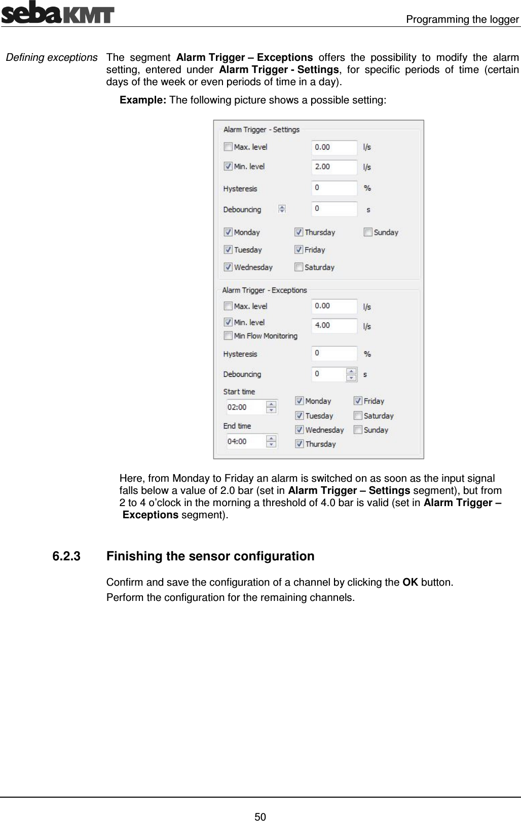   Programming the logger   50 The  segment  Alarm Trigger &ndash; Exceptions  offers  the  possibility  to  modify  the  alarm setting,  entered  under  Alarm Trigger - Settings,  for  specific  periods  of  time  (certain days of the week or even periods of time in a day).  Example: The following picture shows a possible setting:  Here, from Monday to Friday an alarm is switched on as soon as the input signal falls below a value of 2.0 bar (set in Alarm Trigger &ndash; Settings segment), but from 2 to 4 o&rsquo;clock in the morning a threshold of 4.0 bar is valid (set in Alarm Trigger &ndash; Exceptions segment).  6.2.3  Finishing the sensor configuration Confirm and save the configuration of a channel by clicking the OK button. Perform the configuration for the remaining channels.  Defining exceptions 