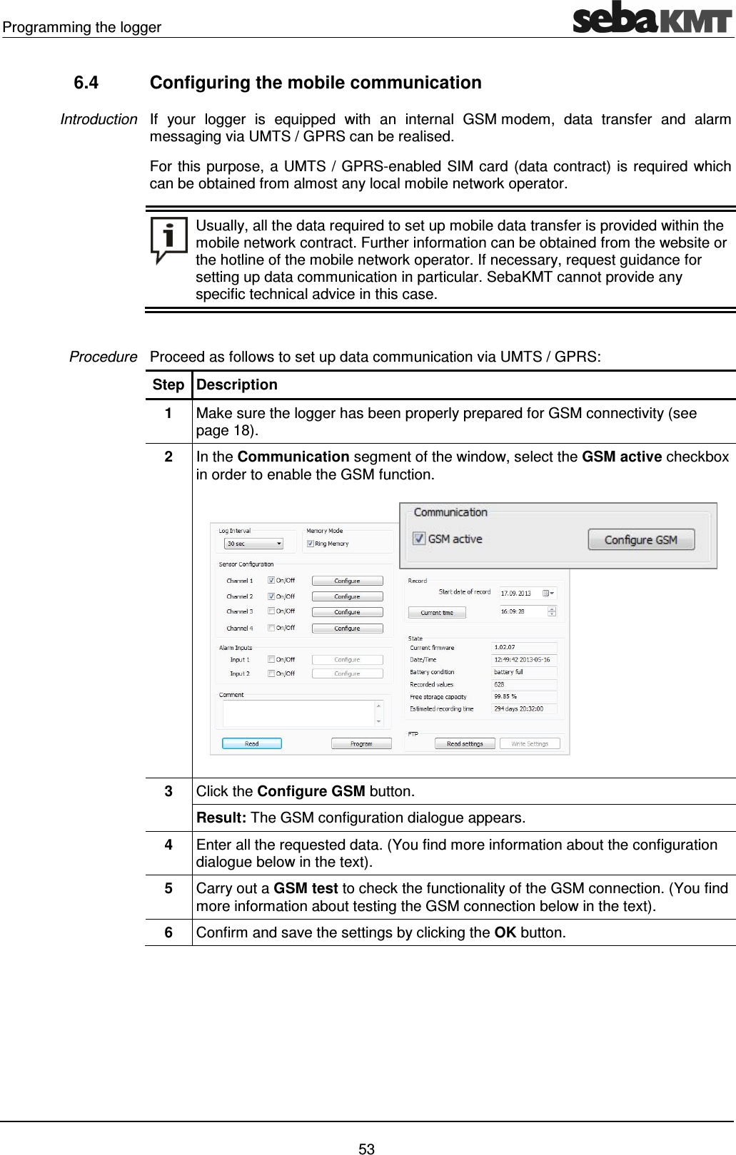 Programming the logger    53 6.4  Configuring the mobile communication If  your  logger  is  equipped  with  an  internal  GSM modem,  data  transfer  and  alarm messaging via UMTS / GPRS can be realised.  For this purpose, a UMTS / GPRS-enabled SIM card (data contract) is required which can be obtained from almost any local mobile network operator.  Usually, all the data required to set up mobile data transfer is provided within the mobile network contract. Further information can be obtained from the website or the hotline of the mobile network operator. If necessary, request guidance for setting up data communication in particular. SebaKMT cannot provide any specific technical advice in this case.  Proceed as follows to set up data communication via UMTS / GPRS: Step Description 1  Make sure the logger has been properly prepared for GSM connectivity (see page 18). 2  In the Communication segment of the window, select the GSM active checkbox in order to enable the GSM function.  3  Click the Configure GSM button.  Result: The GSM configuration dialogue appears.  4  Enter all the requested data. (You find more information about the configuration dialogue below in the text). 5  Carry out a GSM test to check the functionality of the GSM connection. (You find more information about testing the GSM connection below in the text). 6  Confirm and save the settings by clicking the OK button.  Introduction Procedure 