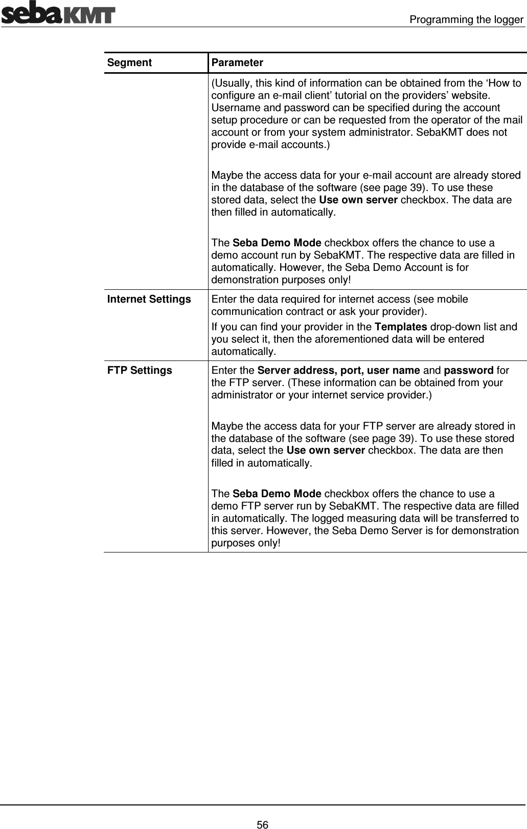   Programming the logger   56 Segment  Parameter  (Usually, this kind of information can be obtained from the &lsquo;How to configure an e-mail client&rsquo; tutorial on the providers&rsquo; website. Username and password can be specified during the account setup procedure or can be requested from the operator of the mail account or from your system administrator. SebaKMT does not provide e-mail accounts.)  Maybe the access data for your e-mail account are already stored in the database of the software (see page 39). To use these stored data, select the Use own server checkbox. The data are then filled in automatically.  The Seba Demo Mode checkbox offers the chance to use a demo account run by SebaKMT. The respective data are filled in automatically. However, the Seba Demo Account is for demonstration purposes only! Internet Settings  Enter the data required for internet access (see mobile communication contract or ask your provider).  If you can find your provider in the Templates drop-down list and you select it, then the aforementioned data will be entered automatically. FTP Settings  Enter the Server address, port, user name and password for the FTP server. (These information can be obtained from your administrator or your internet service provider.)  Maybe the access data for your FTP server are already stored in the database of the software (see page 39). To use these stored data, select the Use own server checkbox. The data are then filled in automatically.  The Seba Demo Mode checkbox offers the chance to use a demo FTP server run by SebaKMT. The respective data are filled in automatically. The logged measuring data will be transferred to this server. However, the Seba Demo Server is for demonstration purposes only!   