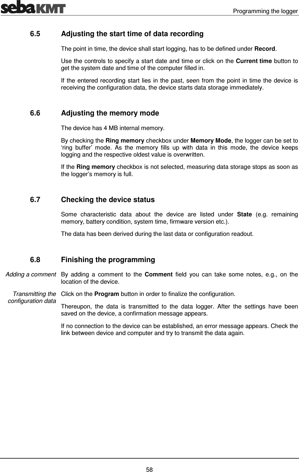   Programming the logger   58 6.5  Adjusting the start time of data recording The point in time, the device shall start logging, has to be defined under Record. Use the controls to specify a start date and time or click on the Current time button to get the system date and time of the computer filled in. If the entered recording start lies in the past, seen from the point in time the device is receiving the configuration data, the device starts data storage immediately.  6.6  Adjusting the memory mode The device has 4 MB internal memory.  By checking the Ring memory checkbox under Memory Mode, the logger can be set to &lsquo;ring  buffer&rsquo;  mode.  As  the  memory  fills  up  with  data  in  this  mode,  the  device  keeps logging and the respective oldest value is overwritten. If the Ring memory checkbox is not selected, measuring data storage stops as soon as the logger&rsquo;s memory is full.  6.7  Checking the device status Some  characteristic  data  about  the  device  are  listed  under  State  (e.g.  remaining memory, battery condition, system time, firmware version etc.).  The data has been derived during the last data or configuration readout.   6.8  Finishing the programming By  adding  a  comment  to  the  Comment  field you  can  take  some  notes,  e.g.,  on  the location of the device. Click on the Program button in order to finalize the configuration.  Thereupon,  the  data  is  transmitted  to  the  data  logger.  After  the  settings  have  been saved on the device, a confirmation message appears.  If no connection to the device can be established, an error message appears. Check the link between device and computer and try to transmit the data again.   Adding a comment Transmitting the configuration data 