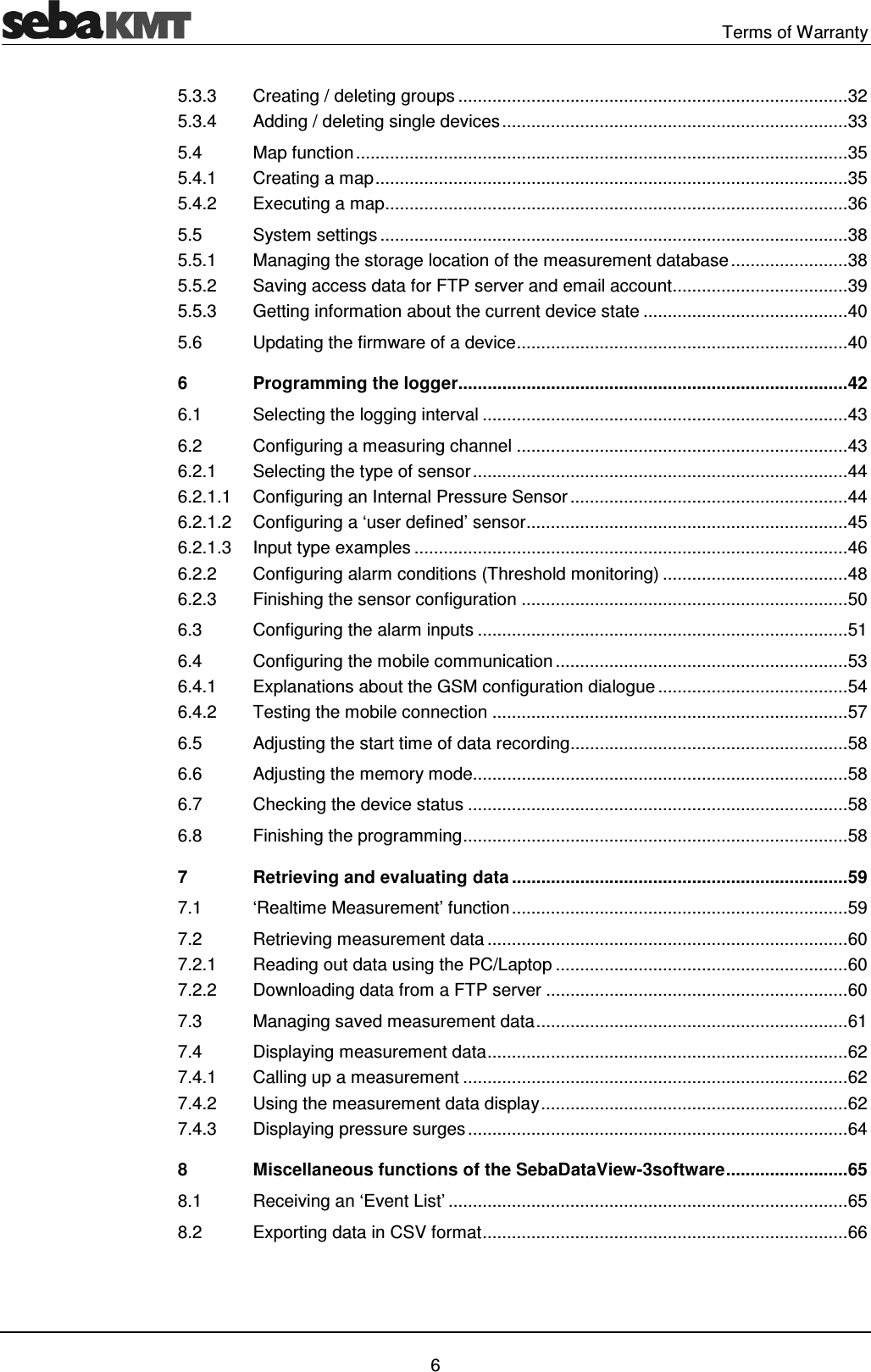   Terms of Warranty   6 5.3.3 Creating / deleting groups ................................................................................ 32 5.3.4 Adding / deleting single devices ....................................................................... 33 5.4 Map function ..................................................................................................... 35 5.4.1 Creating a map ................................................................................................. 35 5.4.2 Executing a map ............................................................................................... 36 5.5 System settings ................................................................................................ 38 5.5.1 Managing the storage location of the measurement database ........................ 38 5.5.2 Saving access data for FTP server and email account .................................... 39 5.5.3 Getting information about the current device state .......................................... 40 5.6 Updating the firmware of a device .................................................................... 40 6 Programming the logger................................................................................ 42 6.1 Selecting the logging interval ........................................................................... 43 6.2 Configuring a measuring channel .................................................................... 43 6.2.1 Selecting the type of sensor ............................................................................. 44 6.2.1.1 Configuring an Internal Pressure Sensor ......................................................... 44 6.2.1.2 Configuring a &lsquo;user defined&rsquo; sensor .................................................................. 45 6.2.1.3 Input type examples ......................................................................................... 46 6.2.2 Configuring alarm conditions (Threshold monitoring) ...................................... 48 6.2.3 Finishing the sensor configuration ................................................................... 50 6.3 Configuring the alarm inputs ............................................................................ 51 6.4 Configuring the mobile communication ............................................................ 53 6.4.1 Explanations about the GSM configuration dialogue ....................................... 54 6.4.2 Testing the mobile connection ......................................................................... 57 6.5 Adjusting the start time of data recording ......................................................... 58 6.6 Adjusting the memory mode............................................................................. 58 6.7 Checking the device status .............................................................................. 58 6.8 Finishing the programming ............................................................................... 58 7 Retrieving and evaluating data ..................................................................... 59 7.1 &lsquo;Realtime Measurement&rsquo; function ..................................................................... 59 7.2 Retrieving measurement data .......................................................................... 60 7.2.1 Reading out data using the PC/Laptop ............................................................ 60 7.2.2 Downloading data from a FTP server .............................................................. 60 7.3 Managing saved measurement data ................................................................ 61 7.4 Displaying measurement data .......................................................................... 62 7.4.1 Calling up a measurement ............................................................................... 62 7.4.2 Using the measurement data display ............................................................... 62 7.4.3 Displaying pressure surges .............................................................................. 64 8 Miscellaneous functions of the SebaDataView-3software ......................... 65 8.1 Receiving an &lsquo;Event List&rsquo; .................................................................................. 65 8.2 Exporting data in CSV format ........................................................................... 66  