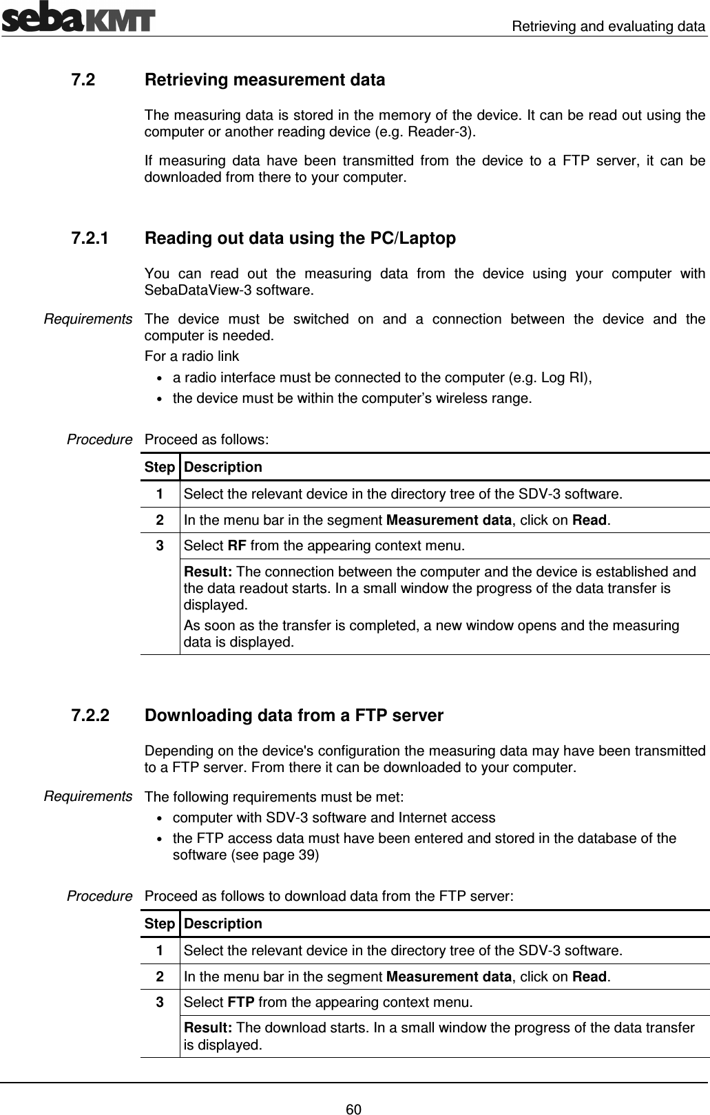   Retrieving and evaluating data   60 7.2  Retrieving measurement data  The measuring data is stored in the memory of the device. It can be read out using the computer or another reading device (e.g. Reader-3).  If  measuring  data  have  been  transmitted  from  the  device  to  a  FTP  server,  it  can  be downloaded from there to your computer.  7.2.1  Reading out data using the PC/Laptop You  can  read  out  the  measuring  data  from  the  device  using  your  computer  with SebaDataView-3 software. The  device  must  be  switched  on  and  a  connection  between  the  device  and  the computer is needed.  For a radio link &bull; a radio interface must be connected to the computer (e.g. Log RI),  &bull; the device must be within the computer&rsquo;s wireless range.   Proceed as follows: Step Description 1  Select the relevant device in the directory tree of the SDV-3 software.  2  In the menu bar in the segment Measurement data, click on Read. 3  Select RF from the appearing context menu. Result: The connection between the computer and the device is established and the data readout starts. In a small window the progress of the data transfer is displayed.  As soon as the transfer is completed, a new window opens and the measuring data is displayed.    7.2.2  Downloading data from a FTP server Depending on the device's configuration the measuring data may have been transmitted to a FTP server. From there it can be downloaded to your computer.  The following requirements must be met: &bull; computer with SDV-3 software and Internet access &bull; the FTP access data must have been entered and stored in the database of the software (see page 39)  Proceed as follows to download data from the FTP server: Step Description 1  Select the relevant device in the directory tree of the SDV-3 software.  2  In the menu bar in the segment Measurement data, click on Read. 3  Select FTP from the appearing context menu. Result: The download starts. In a small window the progress of the data transfer is displayed.  Requirements Procedure Requirements Procedure 