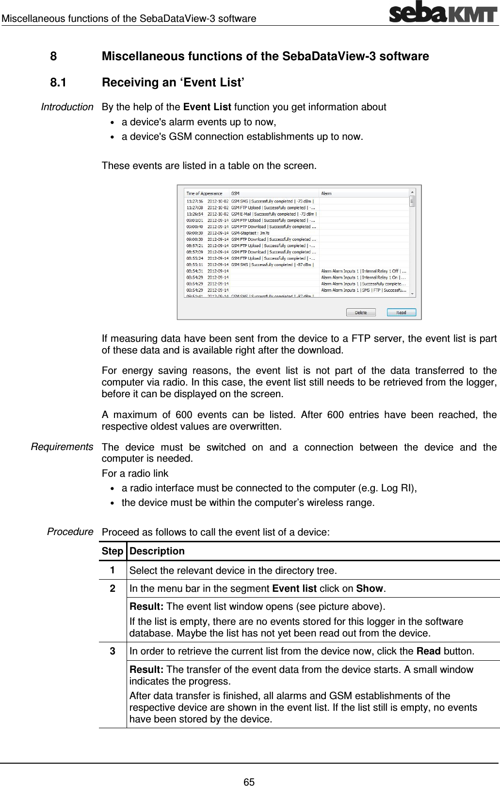 Miscellaneous functions of the SebaDataView-3 software    65 8  Miscellaneous functions of the SebaDataView-3 software 8.1  Receiving an &lsquo;Event List&rsquo; By the help of the Event List function you get information about &bull; a device's alarm events up to now, &bull; a device's GSM connection establishments up to now.  These events are listed in a table on the screen.   If measuring data have been sent from the device to a FTP server, the event list is part of these data and is available right after the download. For  energy  saving  reasons,  the  event  list  is  not  part  of  the  data  transferred  to  the computer via radio. In this case, the event list still needs to be retrieved from the logger, before it can be displayed on the screen.  A  maximum  of  600  events  can  be  listed.  After  600  entries  have  been  reached,  the respective oldest values are overwritten. The  device  must  be  switched  on  and  a  connection  between  the  device  and  the computer is needed.  For a radio link &bull; a radio interface must be connected to the computer (e.g. Log RI),  &bull; the device must be within the computer&rsquo;s wireless range.  Proceed as follows to call the event list of a device: Step Description 1  Select the relevant device in the directory tree.  2  In the menu bar in the segment Event list click on Show. Result: The event list window opens (see picture above). If the list is empty, there are no events stored for this logger in the software database. Maybe the list has not yet been read out from the device.  3  In order to retrieve the current list from the device now, click the Read button. Result: The transfer of the event data from the device starts. A small window indicates the progress.  After data transfer is finished, all alarms and GSM establishments of the respective device are shown in the event list. If the list still is empty, no events have been stored by the device.  Introduction Requirements Procedure 