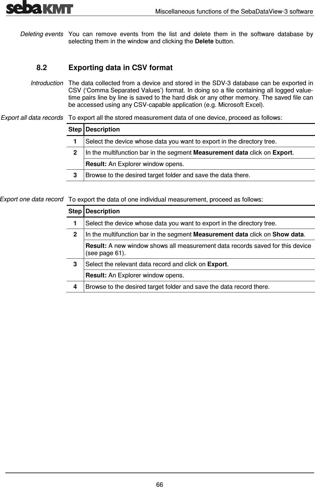   Miscellaneous functions of the SebaDataView-3 software   66 You  can  remove  events  from  the  list  and  delete  them  in  the  software  database  by selecting them in the window and clicking the Delete button.  8.2  Exporting data in CSV format The data collected from a device and stored in the SDV-3 database can be exported in CSV (&lsquo;Comma Separated Values&rsquo;) format. In doing so a file containing all logged value-time pairs line by line is saved to the hard disk or any other memory. The saved file can be accessed using any CSV-capable application (e.g. Microsoft Excel). To export all the stored measurement data of one device, proceed as follows: Step Description 1  Select the device whose data you want to export in the directory tree. 2  In the multifunction bar in the segment Measurement data click on Export. Result: An Explorer window opens. 3  Browse to the desired target folder and save the data there.   To export the data of one individual measurement, proceed as follows: Step Description 1  Select the device whose data you want to export in the directory tree. 2  In the multifunction bar in the segment Measurement data click on Show data. Result: A new window shows all measurement data records saved for this device (see page 61). 3  Select the relevant data record and click on Export. Result: An Explorer window opens. 4  Browse to the desired target folder and save the data record there.   Deleting events Introduction Export all data records Export one data record 