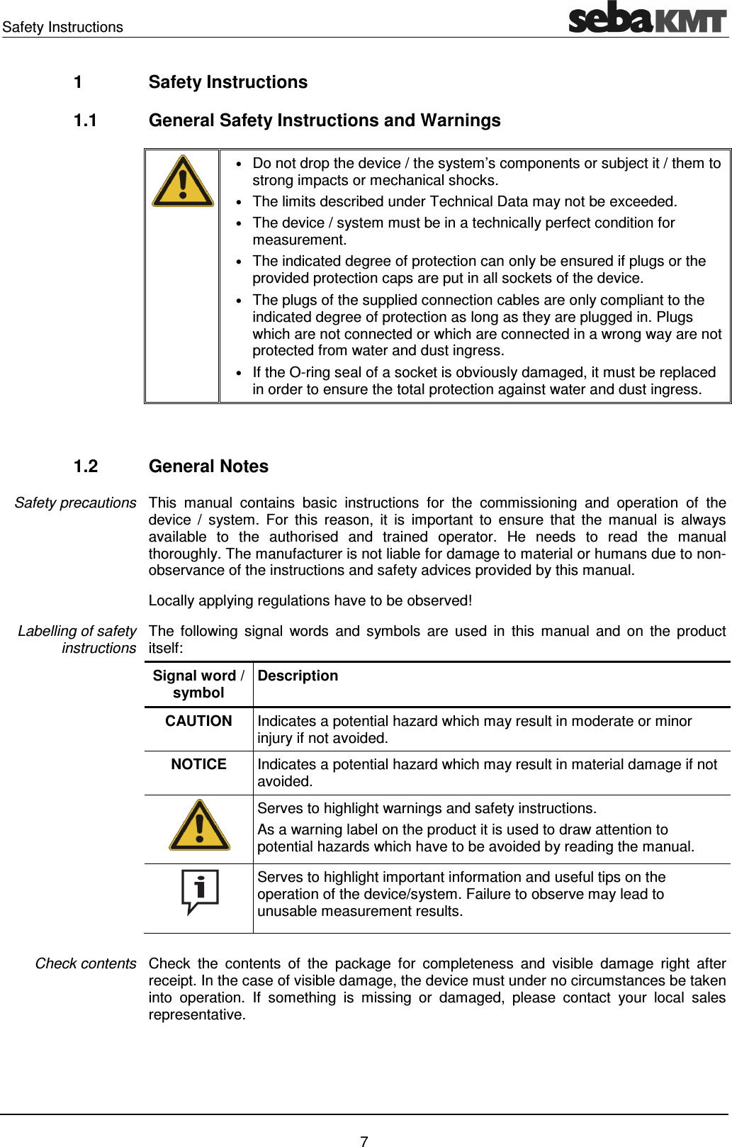 Safety Instructions    7 1  Safety Instructions 1.1  General Safety Instructions and Warnings    &bull; Do not drop the device / the system&rsquo;s components or subject it / them to strong impacts or mechanical shocks. &bull; The limits described under Technical Data may not be exceeded.  &bull; The device / system must be in a technically perfect condition for measurement. &bull; The indicated degree of protection can only be ensured if plugs or the provided protection caps are put in all sockets of the device. &bull; The plugs of the supplied connection cables are only compliant to the indicated degree of protection as long as they are plugged in. Plugs which are not connected or which are connected in a wrong way are not protected from water and dust ingress. &bull; If the O-ring seal of a socket is obviously damaged, it must be replaced in order to ensure the total protection against water and dust ingress.   1.2  General Notes This  manual  contains  basic  instructions  for  the  commissioning  and  operation  of  the device  /  system.  For  this  reason,  it  is  important  to  ensure  that  the  manual  is  always available  to  the  authorised  and  trained  operator.  He  needs  to  read  the  manual thoroughly. The manufacturer is not liable for damage to material or humans due to non-observance of the instructions and safety advices provided by this manual. Locally applying regulations have to be observed! The  following  signal  words  and  symbols  are  used  in  this  manual  and  on  the  product itself: Signal word / symbol Description CAUTION  Indicates a potential hazard which may result in moderate or minor injury if not avoided. NOTICE  Indicates a potential hazard which may result in material damage if not avoided.  Serves to highlight warnings and safety instructions. As a warning label on the product it is used to draw attention to potential hazards which have to be avoided by reading the manual.  Serves to highlight important information and useful tips on the operation of the device/system. Failure to observe may lead to unusable measurement results.  Check  the  contents  of  the  package  for  completeness  and  visible  damage  right  after receipt. In the case of visible damage, the device must under no circumstances be taken into  operation.  If  something  is  missing  or  damaged,  please  contact  your  local  sales representative. Safety precautions Labelling of safety instructions Check contents 
