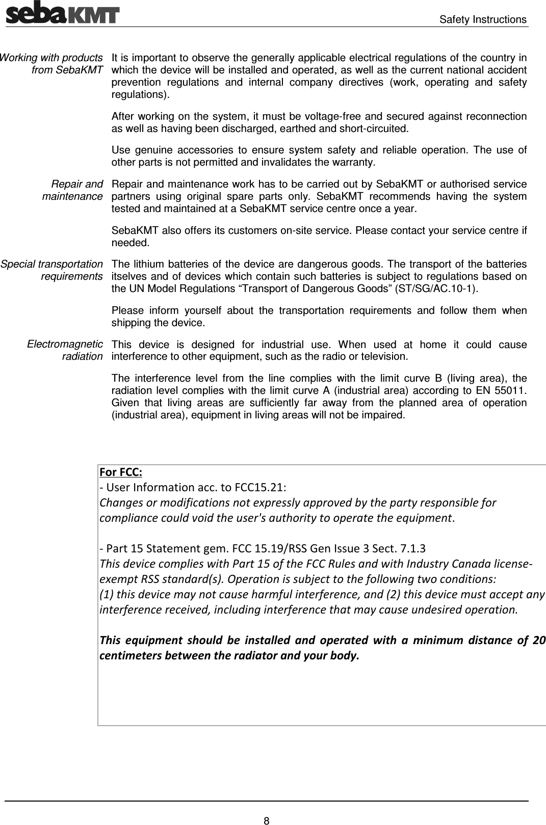   Safety Instructions   8 It is important to observe the generally applicable electrical regulations of the country in which the device will be installed and operated, as well as the current national accident prevention  regulations  and  internal  company  directives  (work,  operating  and  safety regulations). After working on the system, it must be voltage-free and secured against reconnection as well as having been discharged, earthed and short-circuited. Use  genuine  accessories  to  ensure  system  safety and  reliable  operation.  The  use  of other parts is not permitted and invalidates the warranty. Repair and maintenance work has to be carried out by SebaKMT or authorised service partners  using  original  spare  parts  only.  SebaKMT  recommends  having  the  system tested and maintained at a SebaKMT service centre once a year. SebaKMT also offers its customers on-site service. Please contact your service centre if needed. The lithium batteries of the device are dangerous goods. The transport of the batteries itselves and of devices which contain such batteries is subject to regulations based on the UN Model Regulations &ldquo;Transport of Dangerous Goods&rdquo; (ST/SG/AC.10-1). Please  inform  yourself  about  the  transportation  requirements  and  follow  them  when shipping the device. This  device  is  designed  for  industrial  use.  When  used  at  home  it  could  cause interference to other equipment, such as the radio or television. The  interference  level  from  the  line  complies  with  the  limit  curve  B  (living  area),  the radiation level complies with the limit curve A (industrial area) according to EN 55011. Given  that  living  areas  are  sufficiently  far  away  from  the  planned  area  of  operation (industrial area), equipment in living areas will not be impaired.   Working with products from SebaKMT Repair and maintenance Special transportation requirements Electromagnetic radiation For FCC: - User Information acc. to FCC15.21: Changes or modifications not expressly approved by the party responsible for compliance could void the user's authority to operate the equipment.    - Part 15 Statement gem. FCC 15.19/RSS Gen Issue 3 Sect. 7.1.3 This device complies with Part 15 of the FCC Rules and with Industry Canada license-exempt RSS standard(s). Operation is subject to the following two conditions: (1) this device may not cause harmful interference, and (2) this device must accept any interference received, including interference that may cause undesired operation.  This equipment  should be  installed and  operated with  a minimum  distance of  20 centimeters between the radiator and your body. 