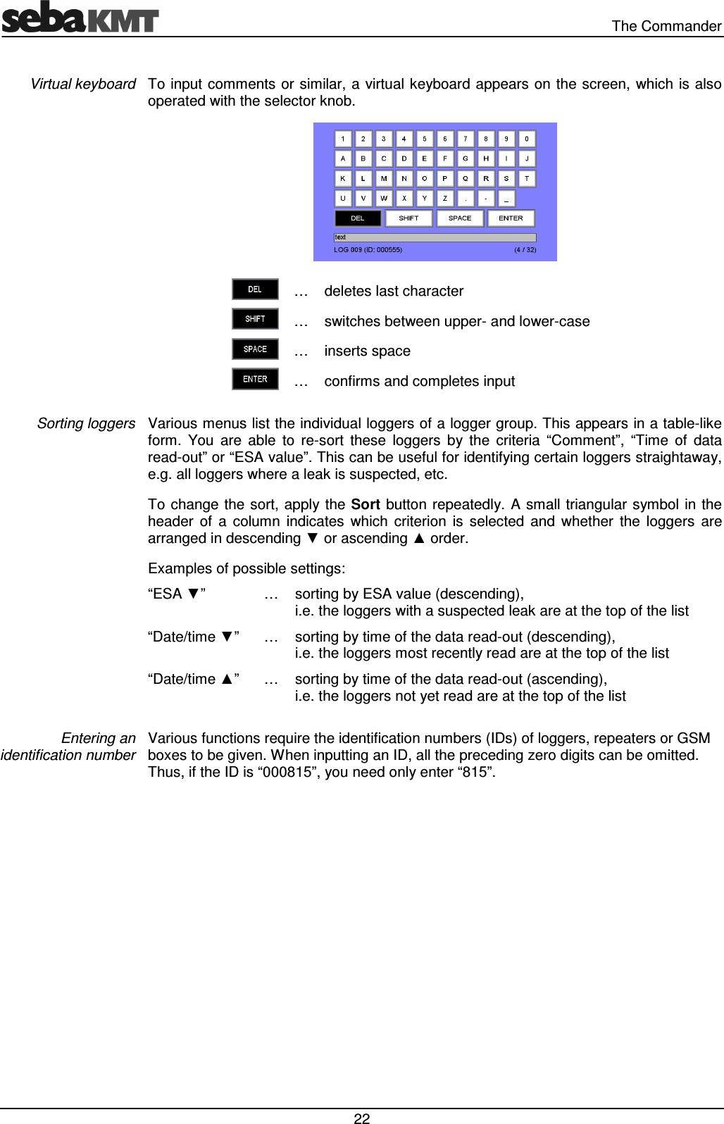 The Commander 22 To input comments or similar, a virtual keyboard appears on the screen, which is also operated with the selector knob. … deletes last character … switches between upper- and lower-case … inserts space … confirms and completes input Various menus list the individual loggers of a logger group. This appears in a table-like form. You are able to re-sort these loggers by the criteria “Comment”, “Time of data read-out” or “ESA value”. This can be useful for identifying certain loggers straightaway, e.g. all loggers where a leak is suspected, etc. To change the sort, apply the Sort button repeatedly. A small triangular symbol in the header of a column indicates which criterion is selected and whether the loggers are arranged in descending ▼ or ascending ▲ order. Examples of possible settings: “ESA ▼” … sorting by ESA value (descending), i.e. the loggers with a suspected leak are at the top of the list “Date/time ▼” … sorting by time of the data read-out (descending), i.e. the loggers most recently read are at the top of the list “Date/time ▲” … sorting by time of the data read-out (ascending), i.e. the loggers not yet read are at the top of the list Various functions require the identification numbers (IDs) of loggers, repeaters or GSM boxes to be given. When inputting an ID, all the preceding zero digits can be omitted. Thus, if the ID is “000815”, you need only enter “815”. Virtual keyboard Sorting loggers Entering an identification number