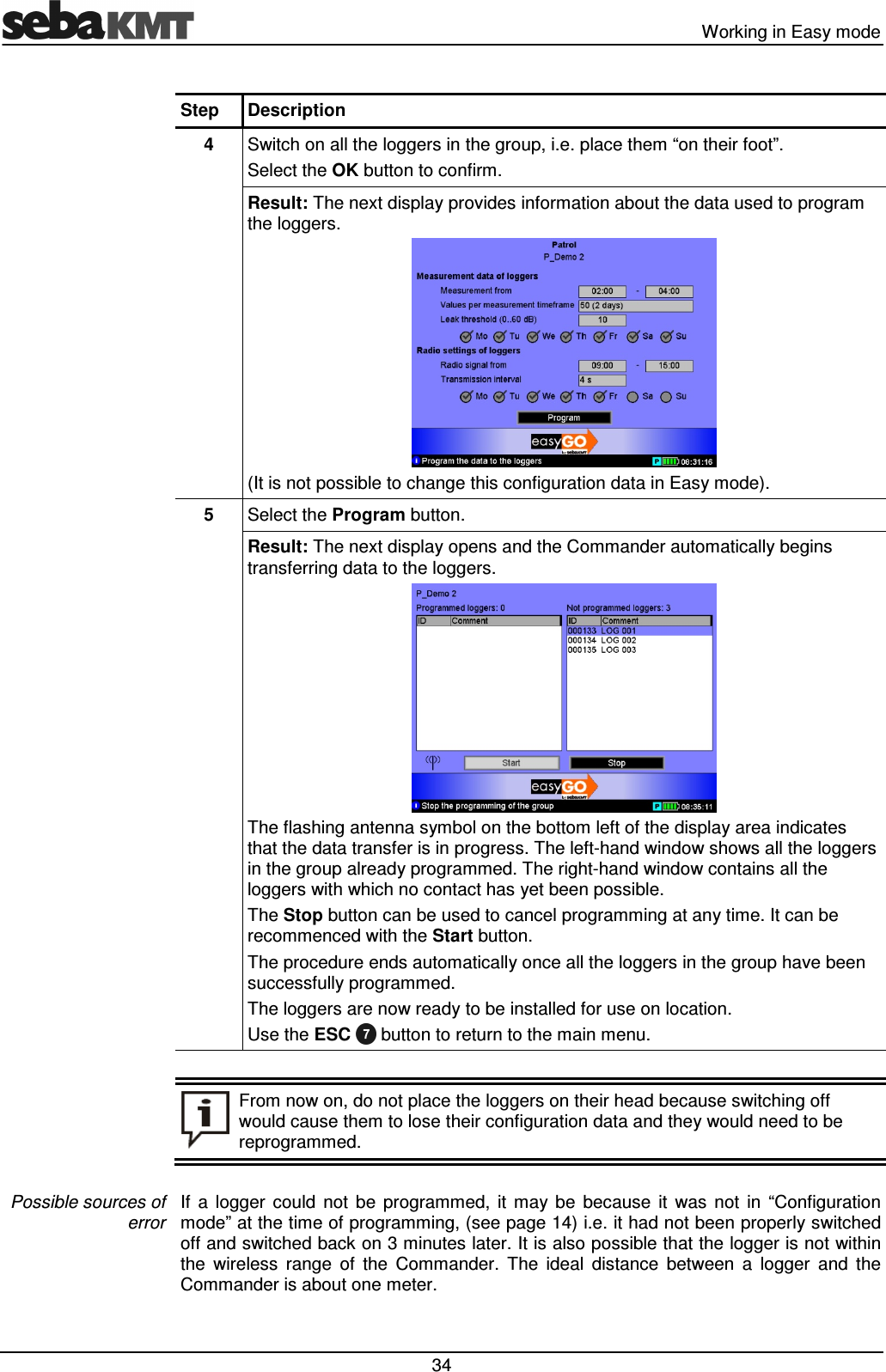 Working in Easy mode 34 Step Description 4 Switch on all the loggers in the group, i.e. place them “on their foot”. Select the OK button to confirm. Result: The next display provides information about the data used to program the loggers. (It is not possible to change this configuration data in Easy mode). 5 Select the Program button. Result: The next display opens and the Commander automatically begins transferring data to the loggers. The flashing antenna symbol on the bottom left of the display area indicates that the data transfer is in progress. The left-hand window shows all the loggers in the group already programmed. The right-hand window contains all the loggers with which no contact has yet been possible. The Stop button can be used to cancel programming at any time. It can be recommenced with the Start button. The procedure ends automatically once all the loggers in the group have been successfully programmed. The loggers are now ready to be installed for use on location. Use the ESC button to return to the main menu. From now on, do not place the loggers on their head because switching off would cause them to lose their configuration data and they would need to be reprogrammed. If a logger could not be programmed, it may be because it was not in “Configuration mode” at the time of programming, (see page 14) i.e. it had not been properly switched off and switched back on 3 minutes later. It is also possible that the logger is not within the wireless range of the Commander. The ideal distance between a logger and the Commander is about one meter. Possible sources of error