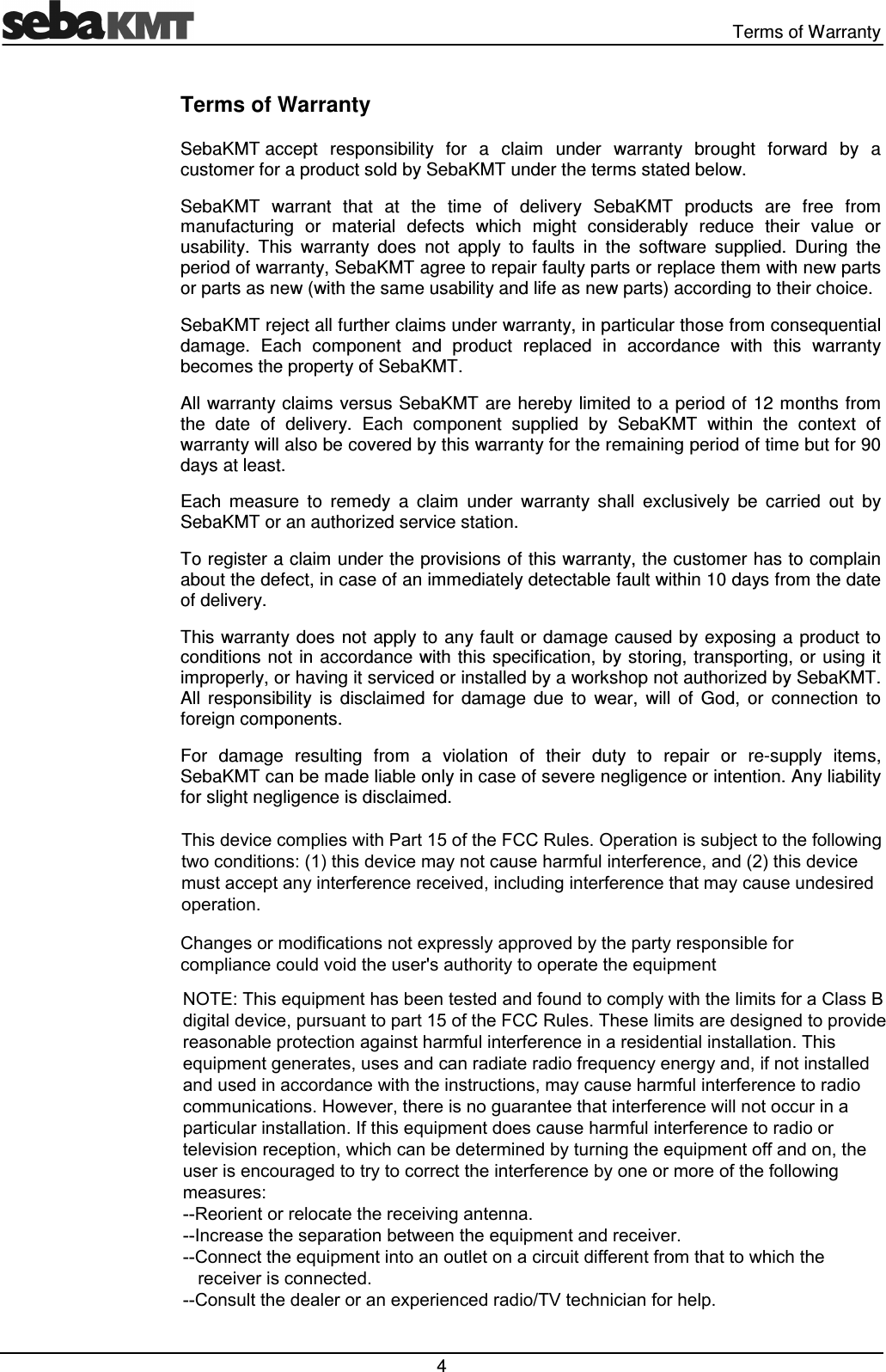 Terms of Warranty 4 Terms of Warranty SebaKMT accept responsibility for a claim under warranty brought forward by a customer for a product sold by SebaKMT under the terms stated below. SebaKMT warrant that at the time of delivery SebaKMT products are free from manufacturing or material defects which might considerably reduce their value or usability. This warranty does not apply to faults in the software supplied. During the period of warranty, SebaKMT agree to repair faulty parts or replace them with new parts or parts as new (with the same usability and life as new parts) according to their choice. SebaKMT reject all further claims under warranty, in particular those from consequential damage. Each component and product replaced in accordance with this warranty becomes the property of SebaKMT. All warranty claims versus SebaKMT are hereby limited to a period of 12 months from the date of delivery. Each component supplied by SebaKMT within the context of warranty will also be covered by this warranty for the remaining period of time but for 90 days at least. Each measure to remedy a claim under warranty shall exclusively be carried out by SebaKMT or an authorized service station. To register a claim under the provisions of this warranty, the customer has to complain about the defect, in case of an immediately detectable fault within 10 days from the date of delivery. This warranty does not apply to any fault or damage caused by exposing a product to conditions not in accordance with this specification, by storing, transporting, or using it improperly, or having it serviced or installed by a workshop not authorized by SebaKMT. All responsibility is disclaimed for damage due to wear, will of God, or connection to foreign components. For damage resulting from a violation of their duty to repair or re-supply items, SebaKMT can be made liable only in case of severe negligence or intention. Any liability for slight negligence is disclaimed. This device complies with Part 15 of the FCC Rules. Operation is subject to the following two conditions: (1) this device may not cause harmful interference, and (2) this device must accept any interference received, including interference that may cause undesired operation.Changes or modifications not expressly approved by the party responsible for compliance could void the user's authority to operate the equipmentNOTE: This equipment has been tested and found to comply with the limits for a Class B digital device, pursuant to part 15 of the FCC Rules. These limits are designed to provide reasonable protection against harmful interference in a residential installation. This equipment generates, uses and can radiate radio frequency energy and, if not installed and used in accordance with the instructions, may cause harmful interference to radio communications. However, there is no guarantee that interference will not occur in a particular installation. If this equipment does cause harmful interference to radio or television reception, which can be determined by turning the equipment off and on, the user is encouraged to try to correct the interference by one or more of the following measures: --Reorient or relocate the receiving antenna. --Increase the separation between the equipment and receiver. --Connect the equipment into an outlet on a circuit different from that to which the receiver is connected. --Consult the dealer or an experienced radio/TV technician for help.