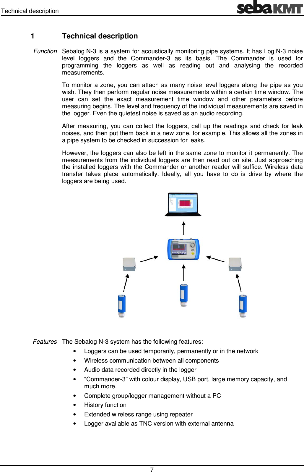 Technical description 7 1 Technical description Sebalog N-3 is a system for acoustically monitoring pipe systems. It has Log N-3 noise level loggers and the Commander-3 as its basis. The Commander is used for programming the loggers as well as reading out and analysing the recorded measurements. To monitor a zone, you can attach as many noise level loggers along the pipe as you wish. They then perform regular noise measurements within a certain time window. The user can set the exact measurement time window and other parameters before measuring begins. The level and frequency of the individual measurements are saved in the logger. Even the quietest noise is saved as an audio recording. After measuring, you can collect the loggers, call up the readings and check for leak noises, and then put them back in a new zone, for example. This allows all the zones in a pipe system to be checked in succession for leaks. However, the loggers can also be left in the same zone to monitor it permanently. The measurements from the individual loggers are then read out on site. Just approaching the installed loggers with the Commander or another reader will suffice. Wireless data transfer takes place automatically. Ideally, all you have to do is drive by where the loggers are being used. The Sebalog N-3 system has the following features: • Loggers can be used temporarily, permanently or in the network • Wireless communication between all components • Audio data recorded directly in the logger • “Commander-3” with colour display, USB port, large memory capacity, and much more. • Complete group/logger management without a PC • History function • Extended wireless range using repeater • Logger available as TNC version with external antenna Function Features