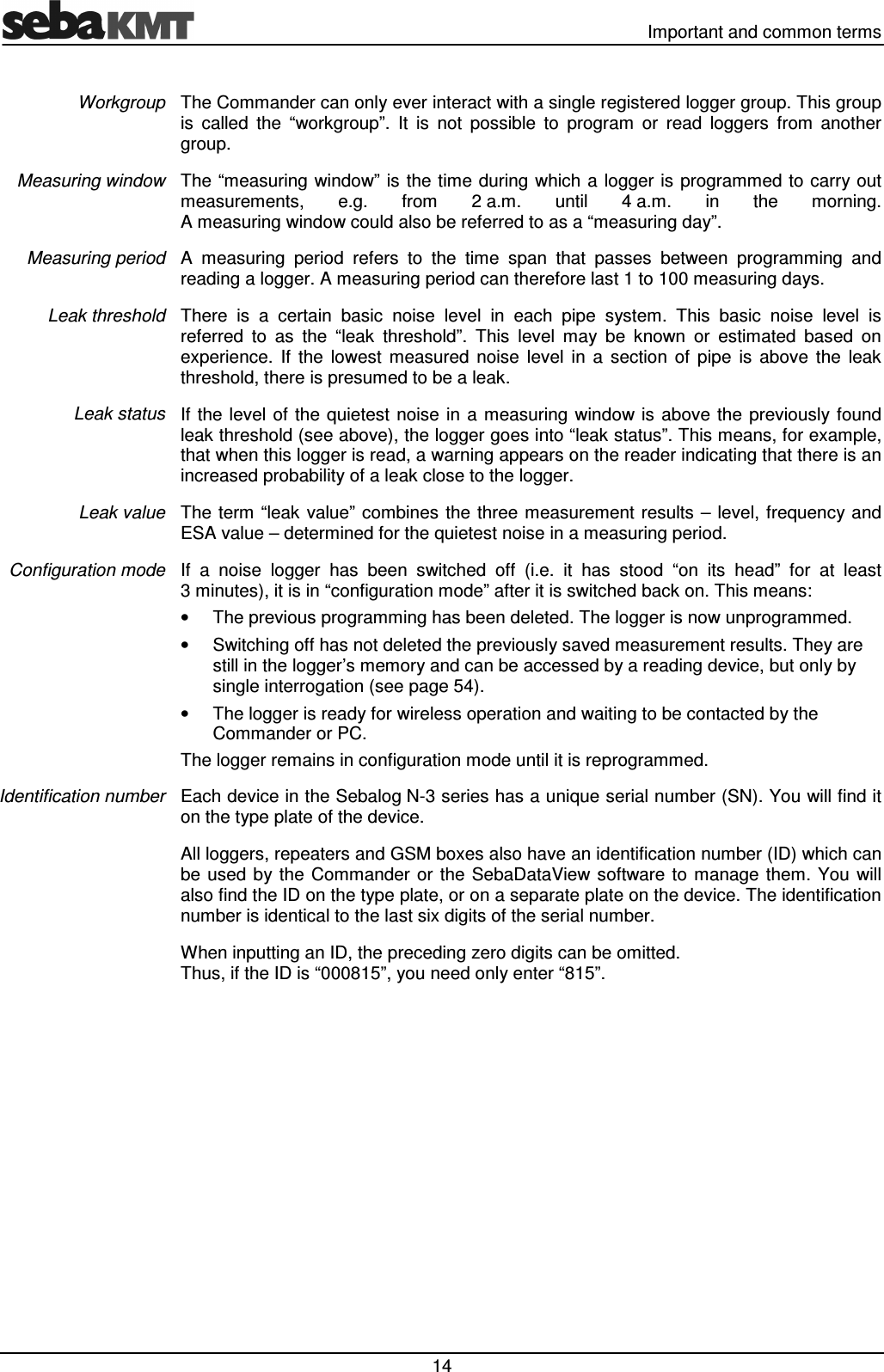   Important and common terms  14 The Commander can only ever interact with a single registered logger group. This group is  called  the  “workgroup”.  It  is  not  possible  to  program  or  read  loggers  from  another group. The “measuring  window” is the time during which a logger is  programmed to carry out measurements,  e.g.  from  2 a.m.  until  4 a.m.  in  the  morning.  A measuring window could also be referred to as a “measuring day”. A  measuring  period  refers  to  the  time  span  that  passes  between  programming  and reading a logger. A measuring period can therefore last 1 to 100 measuring days. There  is  a  certain  basic  noise  level  in  each  pipe  system.  This  basic  noise  level  is referred  to  as  the  “leak  threshold”.  This  level  may  be  known  or  estimated  based  on experience.  If  the  lowest  measured  noise  level  in  a  section  of  pipe  is  above  the  leak threshold, there is presumed to be a leak. If the level  of the quietest  noise in  a measuring  window is  above the  previously found leak threshold (see above), the logger goes into “leak status”. This means, for example, that when this logger is read, a warning appears on the reader indicating that there is an increased probability of a leak close to the logger. The  term  “leak value” combines the three measurement results  – level,  frequency and ESA value – determined for the quietest noise in a measuring period. If  a  noise  logger  has  been  switched  off  (i.e.  it  has  stood  “on  its  head”  for  at  least 3 minutes), it is in “configuration mode” after it is switched back on. This means: •  The previous programming has been deleted. The logger is now unprogrammed. •  Switching off has not deleted the previously saved measurement results. They are still in the logger’s memory and can be accessed by a reading device, but only by single interrogation (see page 54).  •  The logger is ready for wireless operation and waiting to be contacted by the Commander or PC. The logger remains in configuration mode until it is reprogrammed. Each device in the Sebalog N-3 series has a unique serial number (SN). You will find it on the type plate of the device.  All loggers, repeaters and GSM boxes also have an identification number (ID) which can be used  by the  Commander or  the  SebaDataView  software  to manage them.  You  will also find the ID on the type plate, or on a separate plate on the device. The identification number is identical to the last six digits of the serial number. When inputting an ID, the preceding zero digits can be omitted.  Thus, if the ID is “000815”, you need only enter “815”. Workgroup Measuring window Measuring period Leak threshold Leak status Leak value Configuration mode Identification number 