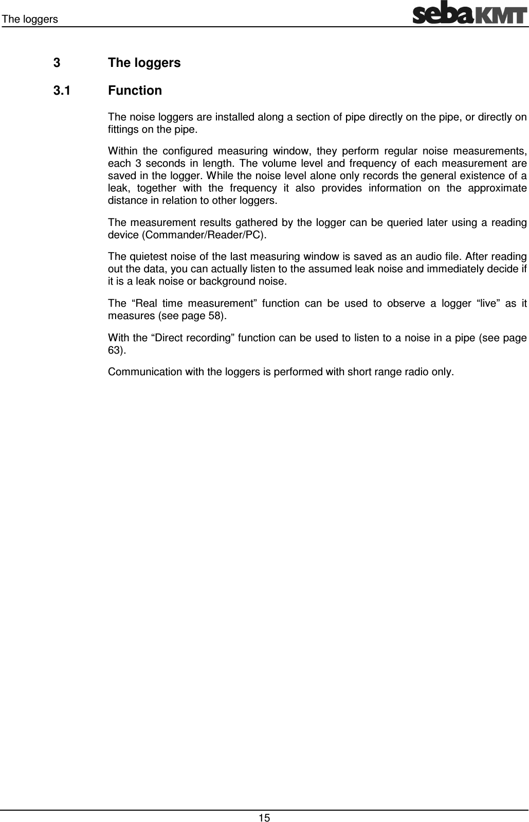 The loggers   15 3  The loggers 3.1  Function The noise loggers are installed along a section of pipe directly on the pipe, or directly on fittings on the pipe.  Within  the  configured  measuring  window,  they  perform  regular  noise  measurements, each  3  seconds  in  length.  The  volume  level  and  frequency  of  each  measurement  are saved in the logger. While the noise level alone only records the general existence of a leak,  together  with  the  frequency  it  also  provides  information  on  the  approximate distance in relation to other loggers. The measurement results gathered by the logger can be queried later using a reading device (Commander/Reader/PC). The quietest noise of the last measuring window is saved as an audio file. After reading out the data, you can actually listen to the assumed leak noise and immediately decide if it is a leak noise or background noise. The  “Real  time  measurement”  function  can  be  used  to  observe  a  logger  “live”  as  it measures (see page 58).  With the “Direct recording” function can be used to listen to a noise in a pipe (see page 63).  Communication with the loggers is performed with short range radio only.  