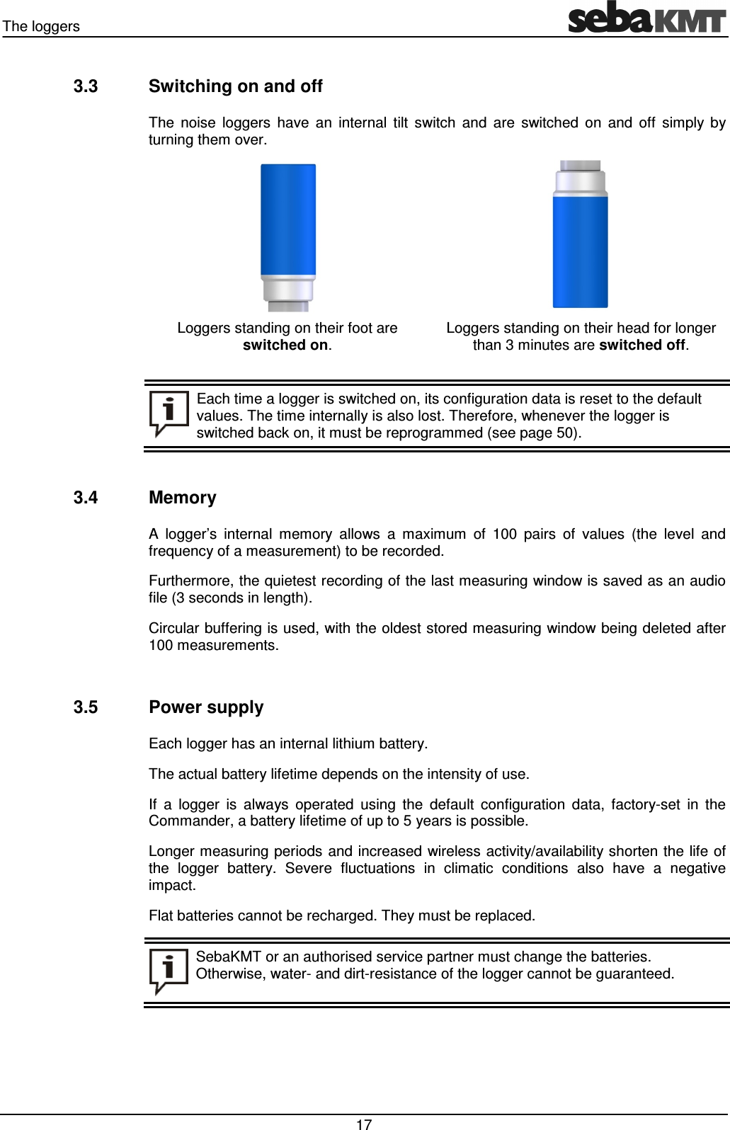 The loggers   17 3.3  Switching on and off The  noise  loggers  have  an  internal  tilt  switch  and  are  switched  on  and  off  simply  by turning them over.  Loggers standing on their foot are  switched on.  Loggers standing on their head for longer than 3 minutes are switched off.   Each time a logger is switched on, its configuration data is reset to the default values. The time internally is also lost. Therefore, whenever the logger is switched back on, it must be reprogrammed (see page 50).  3.4  Memory A  logger’s  internal  memory  allows  a  maximum  of  100  pairs  of  values  (the  level  and frequency of a measurement) to be recorded.  Furthermore, the quietest recording of the last measuring window is saved as an audio file (3 seconds in length). Circular buffering is used, with the oldest stored measuring window being deleted after 100 measurements.  3.5  Power supply Each logger has an internal lithium battery. The actual battery lifetime depends on the intensity of use. If  a  logger  is  always  operated  using  the  default  configuration  data,  factory-set  in  the Commander, a battery lifetime of up to 5 years is possible.  Longer measuring periods and increased wireless activity/availability shorten the life of the  logger  battery.  Severe  fluctuations  in  climatic  conditions  also  have  a  negative impact. Flat batteries cannot be recharged. They must be replaced.  SebaKMT or an authorised service partner must change the batteries. Otherwise, water- and dirt-resistance of the logger cannot be guaranteed.  