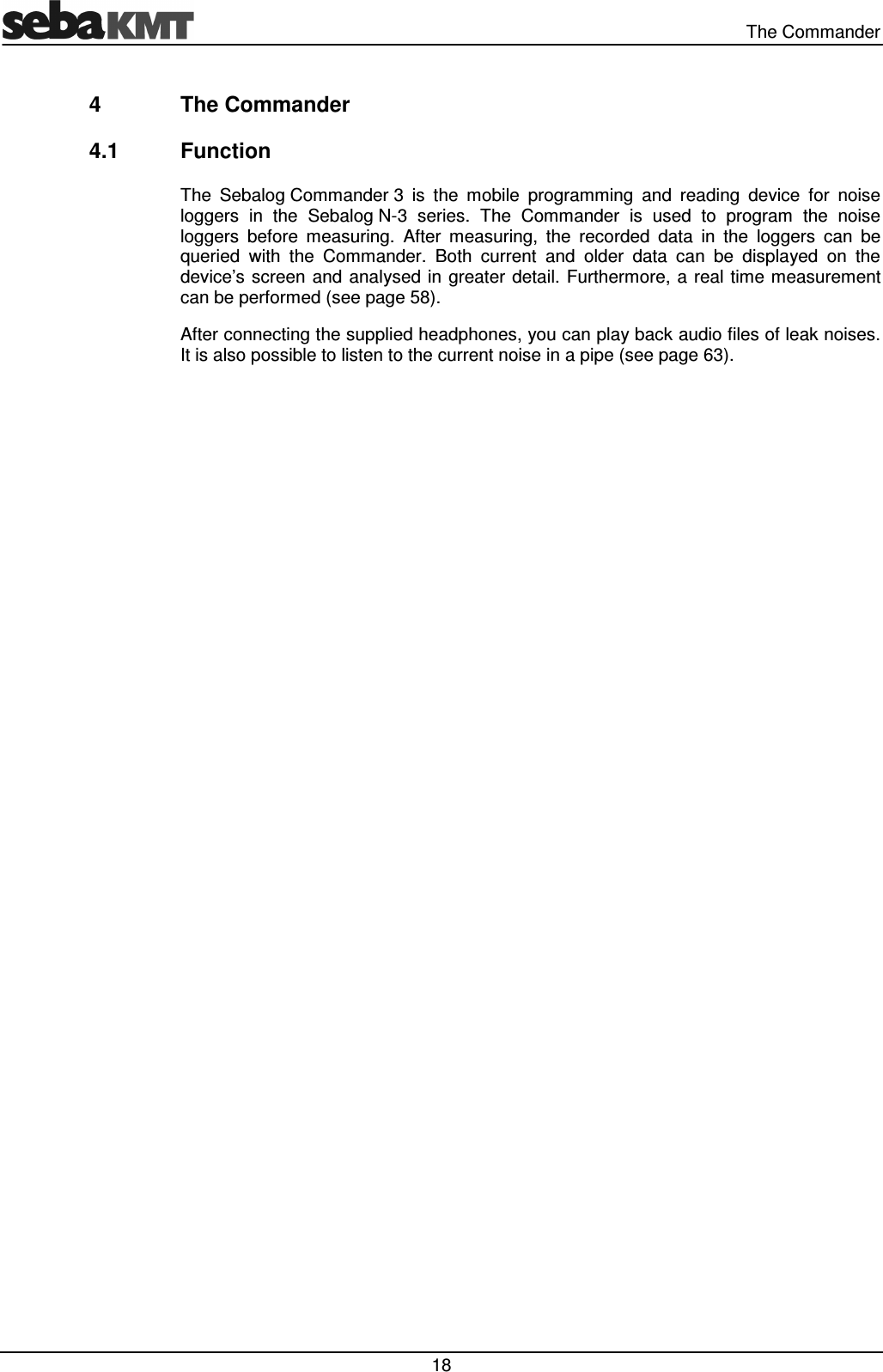   The Commander  18 4  The Commander 4.1  Function The  Sebalog Commander 3  is  the  mobile  programming  and  reading  device  for  noise loggers  in  the  Sebalog N-3  series.  The  Commander  is  used  to  program  the  noise loggers  before  measuring.  After  measuring,  the  recorded  data  in  the  loggers  can  be queried  with  the  Commander.  Both  current  and  older  data  can  be  displayed  on  the device’s screen  and analysed in greater  detail. Furthermore, a real time measurement can be performed (see page 58). After connecting the supplied headphones, you can play back audio files of leak noises. It is also possible to listen to the current noise in a pipe (see page 63).  