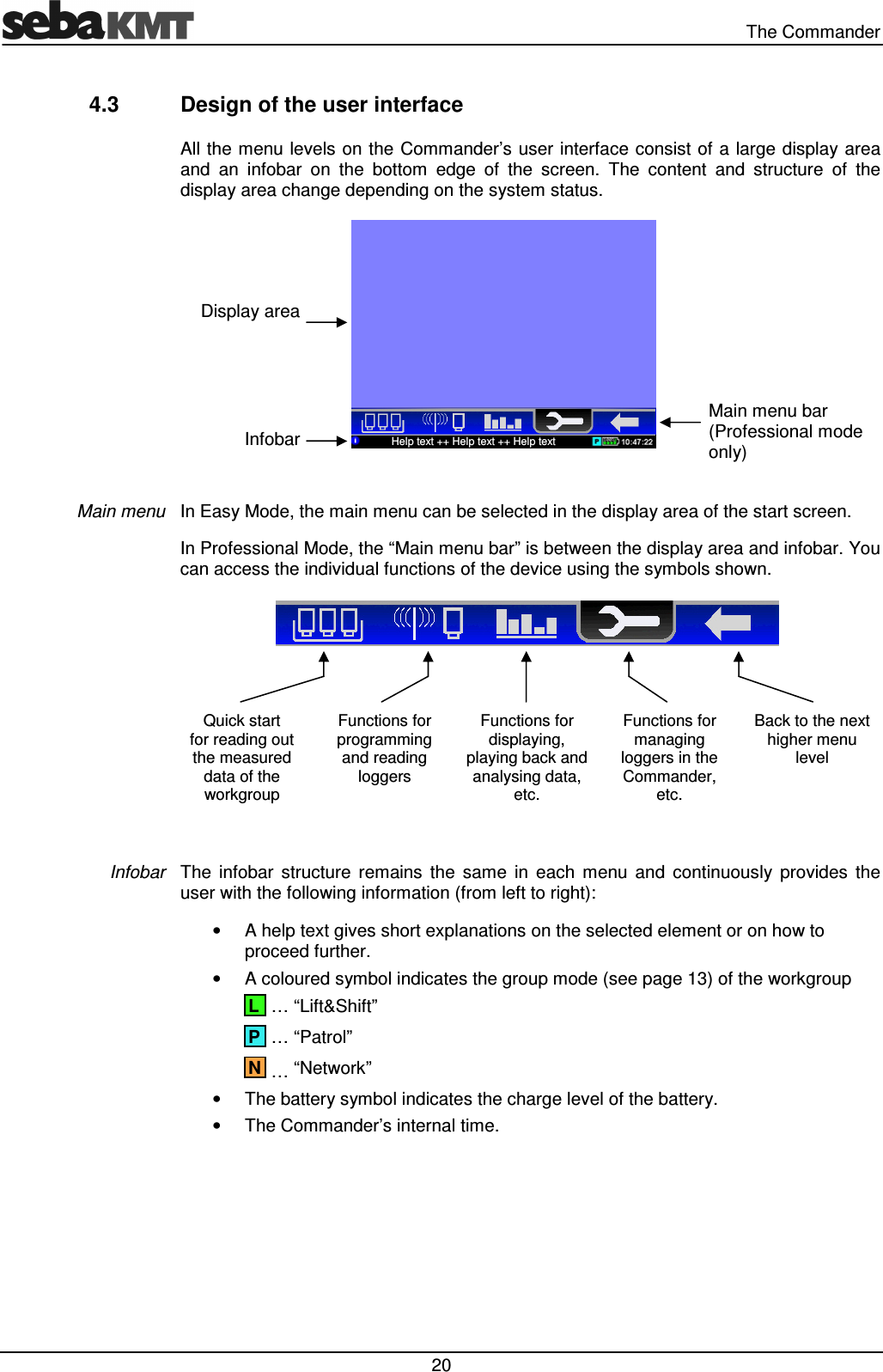   The Commander  20 4.3  Design of the user interface All the menu levels on the Commander’s user interface consist of a large display area and  an  infobar  on  the  bottom  edge  of  the  screen.  The  content  and  structure  of  the display area change depending on the system status.   In Easy Mode, the main menu can be selected in the display area of the start screen.  In Professional Mode, the “Main menu bar” is between the display area and infobar. You can access the individual functions of the device using the symbols shown.    Quick start  for reading out the measured data of the workgroup Functions for programming and reading loggers Functions for displaying, playing back and analysing data, etc. Functions for managing loggers in the Commander, etc. Back to the next higher menu level  The  infobar  structure  remains  the  same  in  each  menu  and  continuously  provides  the user with the following information (from left to right): •  A help text gives short explanations on the selected element or on how to proceed further. •  A coloured symbol indicates the group mode (see page 13) of the workgroup   … “Lift&amp;Shift”  … “Patrol”  … “Network” •  The battery symbol indicates the charge level of the battery. •  The Commander’s internal time. Main menu Infobar N P L Display area Infobar Help text ++ Help text ++ Help text Main menu bar  (Professional mode only) 