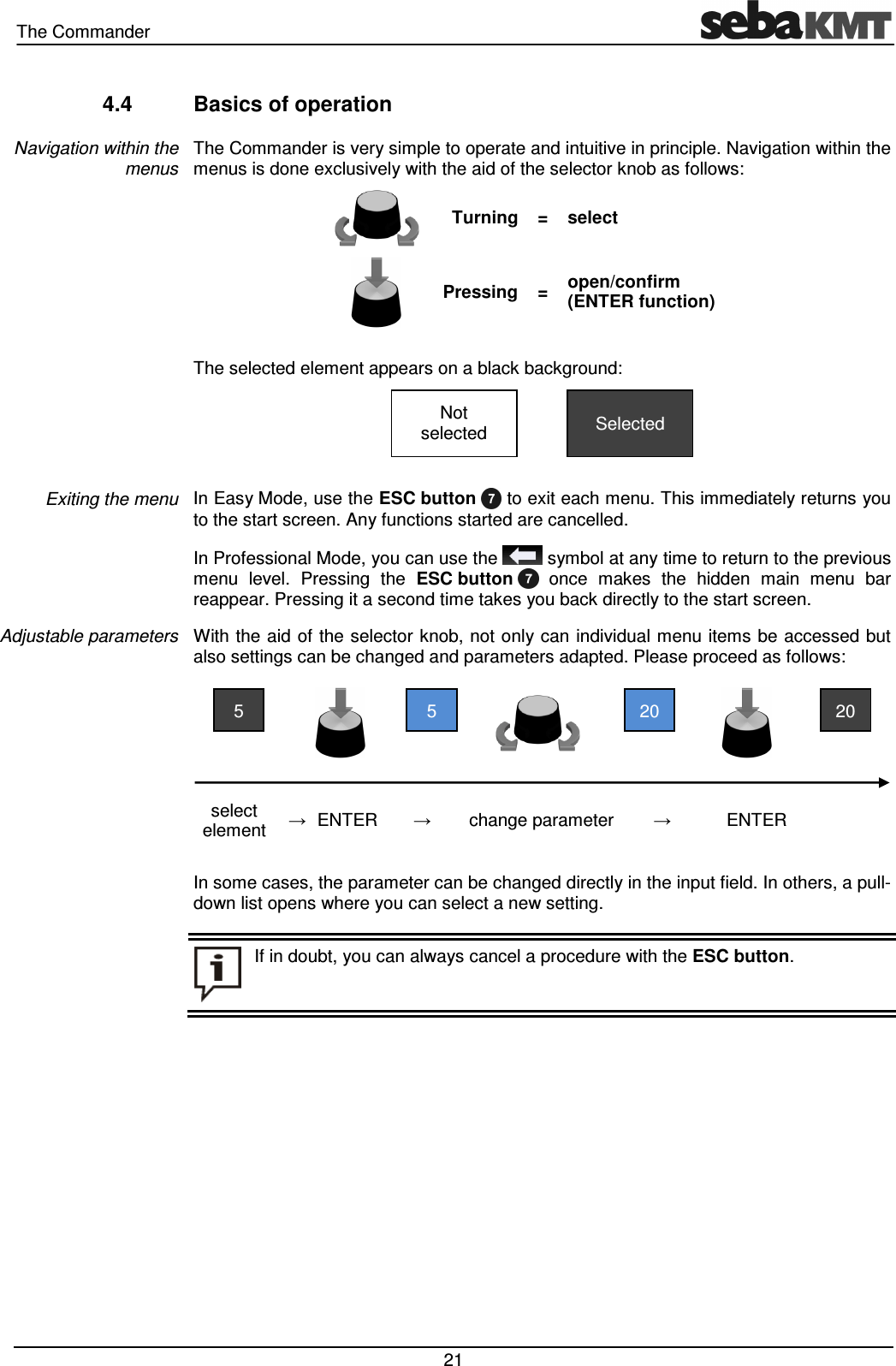 The Commander   21 4.4  Basics of operation The Commander is very simple to operate and intuitive in principle. Navigation within the menus is done exclusively with the aid of the selector knob as follows:   Turning =  select   Pressing =  open/confirm (ENTER function)  The selected element appears on a black background:     In Easy Mode, use the ESC button   to exit each menu. This immediately returns you to the start screen. Any functions started are cancelled.  In Professional Mode, you can use the   symbol at any time to return to the previous menu  level.  Pressing  the  ESC button    once  makes  the  hidden  main  menu  bar reappear. Pressing it a second time takes you back directly to the start screen. With the aid  of the selector knob, not only can individual menu items be accessed but also settings can be changed and parameters adapted. Please proceed as follows:         select element  → ENTER →  change parameter  →  ENTER    In some cases, the parameter can be changed directly in the input field. In others, a pull-down list opens where you can select a new setting.   Navigation within the menus Exiting the menu Adjustable parameters  If in doubt, you can always cancel a procedure with the ESC button.  20 20 5 5 Selected Not selected 