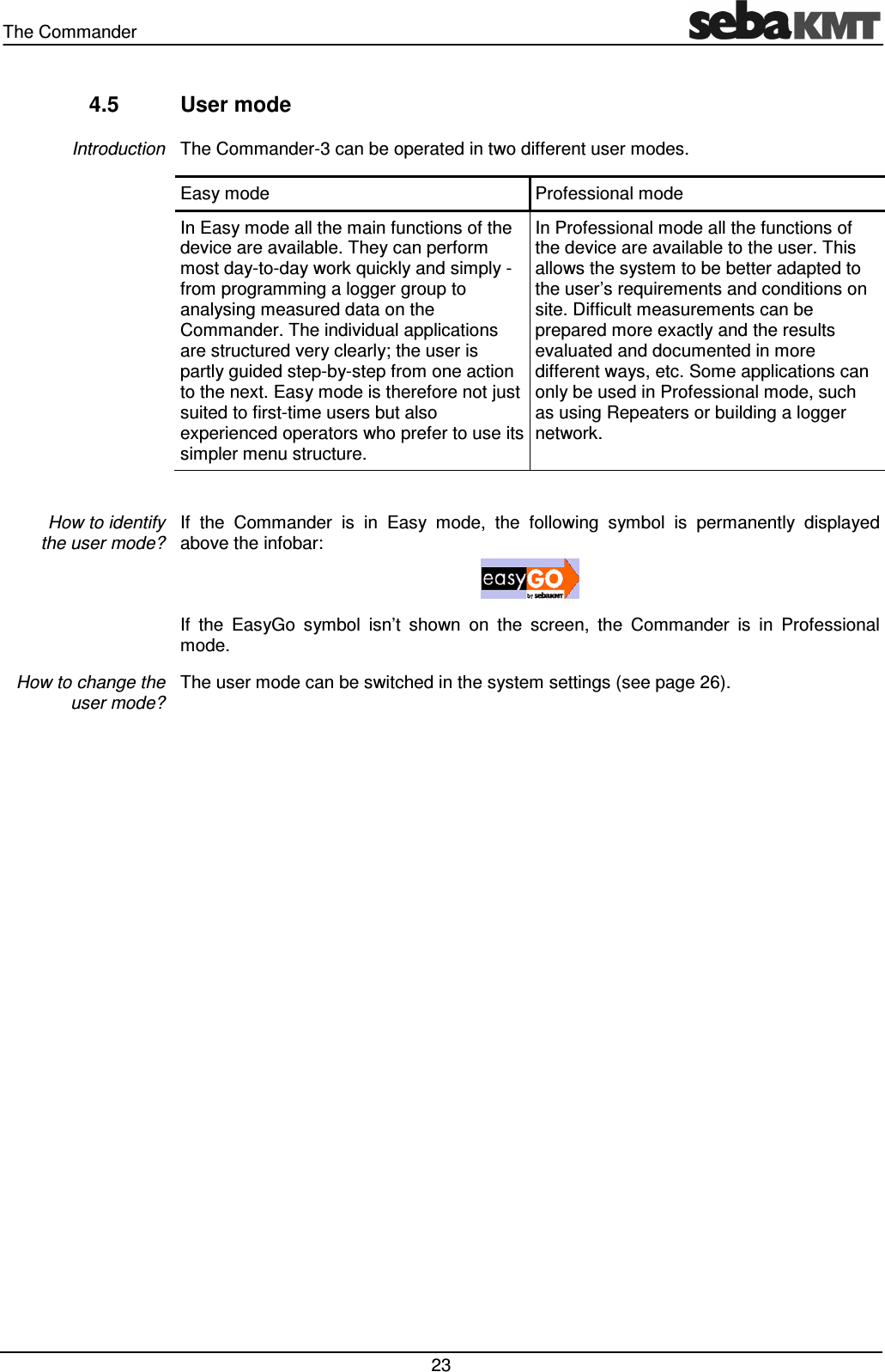 The Commander   23 4.5  User mode The Commander-3 can be operated in two different user modes. Easy mode  Professional mode In Easy mode all the main functions of the device are available. They can perform most day-to-day work quickly and simply - from programming a logger group to analysing measured data on the Commander. The individual applications are structured very clearly; the user is partly guided step-by-step from one action to the next. Easy mode is therefore not just suited to first-time users but also experienced operators who prefer to use its simpler menu structure. In Professional mode all the functions of the device are available to the user. This allows the system to be better adapted to the user’s requirements and conditions on site. Difficult measurements can be prepared more exactly and the results evaluated and documented in more different ways, etc. Some applications can only be used in Professional mode, such as using Repeaters or building a logger network.  If  the  Commander  is  in  Easy  mode,  the  following  symbol  is  permanently  displayed above the infobar:   If  the  EasyGo  symbol  isn’t  shown  on  the  screen,  the  Commander  is  in  Professional mode. The user mode can be switched in the system settings (see page 26).   Introduction How to identify  the user mode? How to change the user mode? 