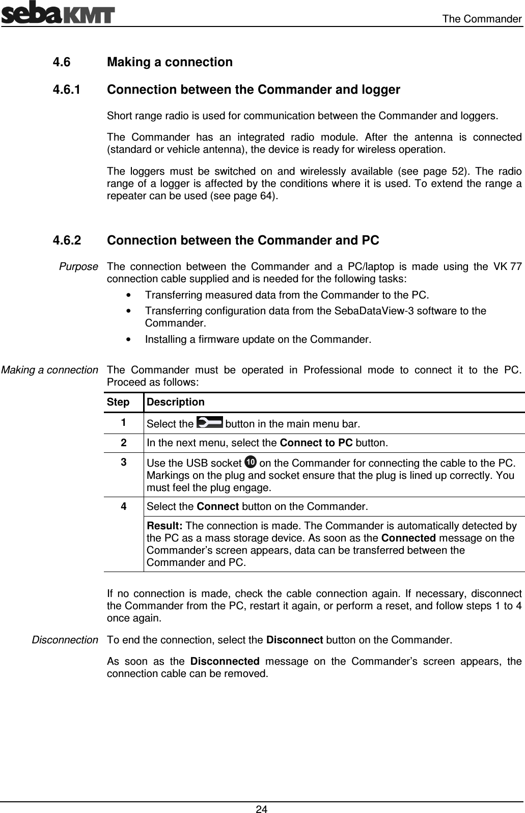   The Commander  24 4.6  Making a connection 4.6.1  Connection between the Commander and logger Short range radio is used for communication between the Commander and loggers.  The  Commander  has  an  integrated  radio  module.  After  the  antenna  is  connected (standard or vehicle antenna), the device is ready for wireless operation. The  loggers  must  be  switched  on  and  wirelessly  available  (see  page  52).  The  radio range of a logger is affected by the conditions where it is used. To extend the range a repeater can be used (see page 64).  4.6.2  Connection between the Commander and PC The  connection  between  the  Commander  and  a  PC/laptop  is  made  using  the  VK 77 connection cable supplied and is needed for the following tasks: •  Transferring measured data from the Commander to the PC. •  Transferring configuration data from the SebaDataView-3 software to the Commander. •  Installing a firmware update on the Commander.  The  Commander  must  be  operated  in  Professional  mode  to  connect  it  to  the  PC. Proceed as follows: Step  Description 1  Select the   button in the main menu bar. 2  In the next menu, select the Connect to PC button. 3  Use the USB socket   on the Commander for connecting the cable to the PC. Markings on the plug and socket ensure that the plug is lined up correctly. You must feel the plug engage. 4  Select the Connect button on the Commander. Result: The connection is made. The Commander is automatically detected by the PC as a mass storage device. As soon as the Connected message on the Commander’s screen appears, data can be transferred between the Commander and PC.  If  no  connection  is  made,  check  the  cable  connection  again.  If  necessary,  disconnect the Commander from the PC, restart it again, or perform a reset, and follow steps 1 to 4 once again.  To end the connection, select the Disconnect button on the Commander.  As  soon  as  the  Disconnected  message  on  the  Commander’s  screen  appears,  the connection cable can be removed. Purpose Making a connection Disconnection 