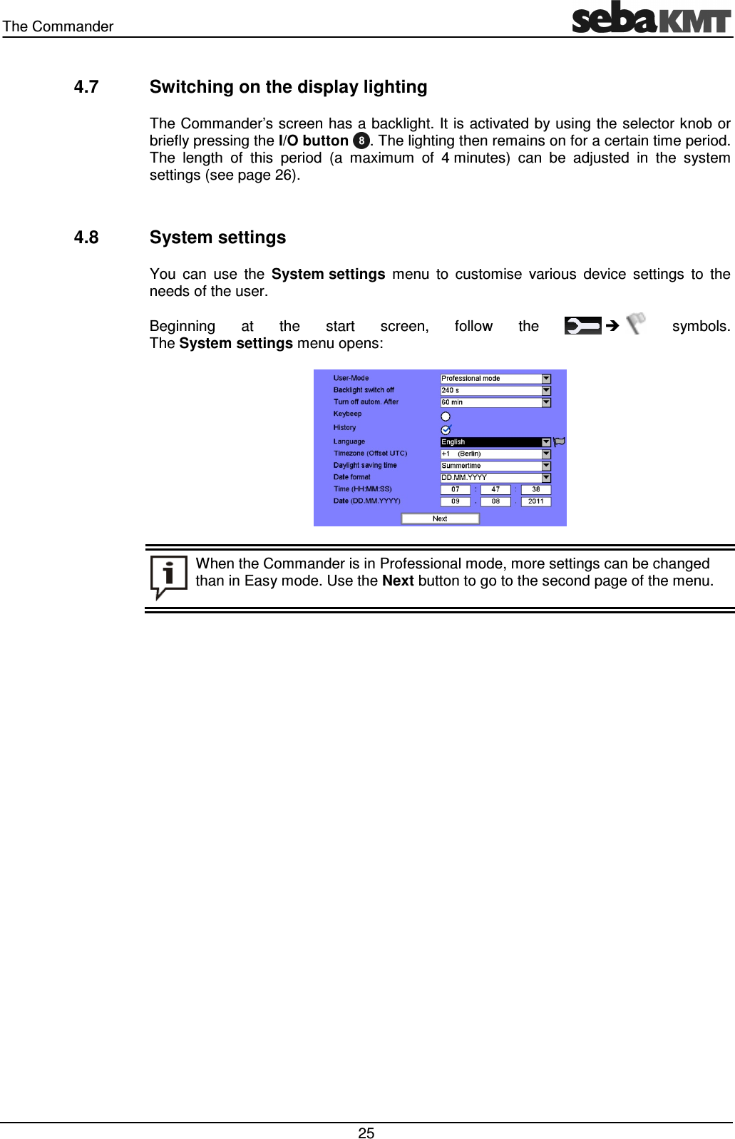 The Commander   25 4.7  Switching on the display lighting The Commander’s screen has a backlight. It is activated by using the selector knob or briefly pressing the I/O button  . The lighting then remains on for a certain time period. The  length  of  this  period  (a  maximum  of  4 minutes)  can  be  adjusted  in  the  system settings (see page 26).   4.8  System settings You  can  use  the  System settings  menu  to  customise  various  device  settings  to  the needs of the user.  Beginning  at  the  start  screen,  follow  the       symbols.  The System settings menu opens:   When the Commander is in Professional mode, more settings can be changed than in Easy mode. Use the Next button to go to the second page of the menu.  