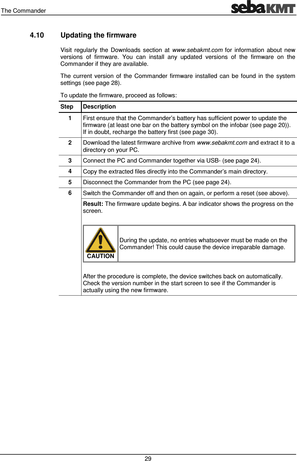 The Commander   29 4.10  Updating the firmware Visit  regularly  the  Downloads  section  at  www.sebakmt.com  for  information  about  new versions  of  firmware.  You  can  install  any  updated  versions  of  the  firmware  on  the Commander if they are available. The  current  version  of  the  Commander  firmware  installed  can  be  found  in  the  system settings (see page 28). To update the firmware, proceed as follows: Step  Description 1  First ensure that the Commander’s battery has sufficient power to update the firmware (at least one bar on the battery symbol on the infobar (see page 20)). If in doubt, recharge the battery first (see page 30). 2  Download the latest firmware archive from www.sebakmt.com and extract it to a directory on your PC. 3  Connect the PC and Commander together via USB- (see page 24). 4  Copy the extracted files directly into the Commander’s main directory.  5  Disconnect the Commander from the PC (see page 24). 6  Switch the Commander off and then on again, or perform a reset (see above). Result: The firmware update begins. A bar indicator shows the progress on the screen.   CAUTION During the update, no entries whatsoever must be made on the Commander! This could cause the device irreparable damage.  After the procedure is complete, the device switches back on automatically. Check the version number in the start screen to see if the Commander is actually using the new firmware.  