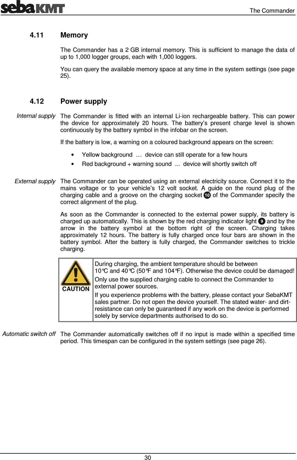   The Commander  30 4.11  Memory The Commander has a 2 GB internal memory. This is sufficient to manage the data of up to 1,000 logger groups, each with 1,000 loggers. You can query the available memory space at any time in the system settings (see page 25).  4.12  Power supply The  Commander  is  fitted  with  an  internal  Li-ion  rechargeable  battery.  This  can  power the  device  for  approximately  20  hours.  The  battery’s  present  charge  level  is  shown continuously by the battery symbol in the infobar on the screen. If the battery is low, a warning on a coloured background appears on the screen: •  Yellow background  …  device can still operate for a few hours •  Red background + warning sound  ...  device will shortly switch off  The Commander can be operated using an external electricity source. Connect it to the mains  voltage  or  to  your  vehicle’s  12  volt  socket.  A  guide  on  the  round  plug  of  the charging cable and a groove on the charging socket   of the Commander specify the correct alignment of the plug.  As  soon  as  the  Commander  is  connected  to  the  external  power  supply,  its  battery  is charged up automatically. This is shown by the red charging indicator light   and by the arrow  in  the  battery  symbol  at  the  bottom  right  of  the  screen.  Charging  takes approximately  12  hours.  The  battery  is  fully charged  once  four  bars  are  shown  in  the battery  symbol.  After  the  battery  is  fully  charged,  the  Commander  switches  to  trickle charging.   CAUTION During charging, the ambient temperature should be between 10°C and 40°C (50°F and 104°F). Otherwise the device could be damaged! Only use the supplied charging cable to connect the Commander to external power sources. If you experience problems with the battery, please contact your SebaKMT sales partner. Do not open the device yourself. The stated water- and dirt-resistance can only be guaranteed if any work on the device is performed solely by service departments authorised to do so.  The  Commander  automatically switches  off  if  no  input is  made  within a  specified  time period. This timespan can be configured in the system settings (see page 26). Internal supply External supply Automatic switch off 