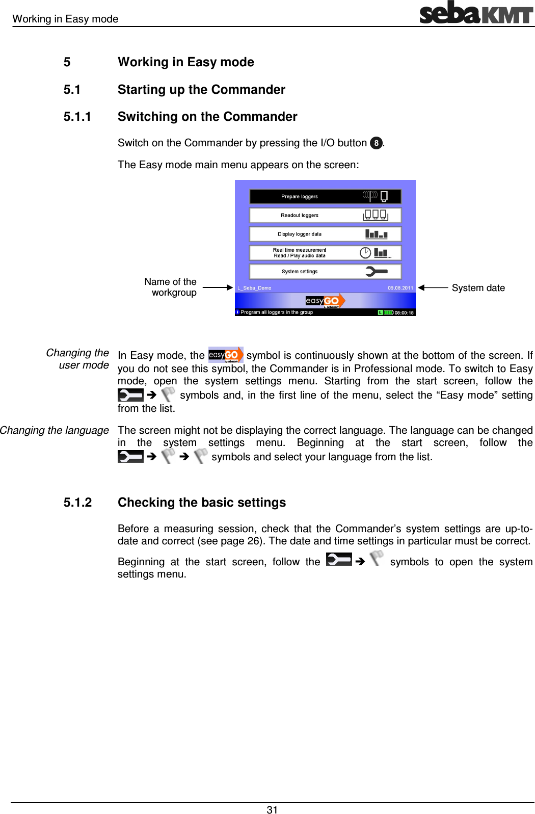 Working in Easy mode   31 5  Working in Easy mode 5.1  Starting up the Commander 5.1.1  Switching on the Commander Switch on the Commander by pressing the I/O button .  The Easy mode main menu appears on the screen:   In Easy mode, the   symbol is continuously shown at the bottom of the screen. If you do not see this symbol, the Commander is in Professional mode. To switch to Easy mode,  open  the  system  settings  menu.  Starting  from  the  start  screen,  follow  the     symbols  and, in the first line of the menu,  select  the “Easy mode”  setting from the list. The screen might not be displaying the correct language. The language can be changed in  the  system  settings  menu.  Beginning  at  the  start  screen,  follow  the        symbols and select your language from the list.  5.1.2  Checking the basic settings Before  a  measuring  session,  check  that  the  Commander’s  system  settings  are  up-to-date and correct (see page 26). The date and time settings in particular must be correct.  Beginning  at  the  start  screen,  follow  the       symbols  to  open  the  system settings menu.   Changing the  user mode Changing the language Name of the workgroup System date 