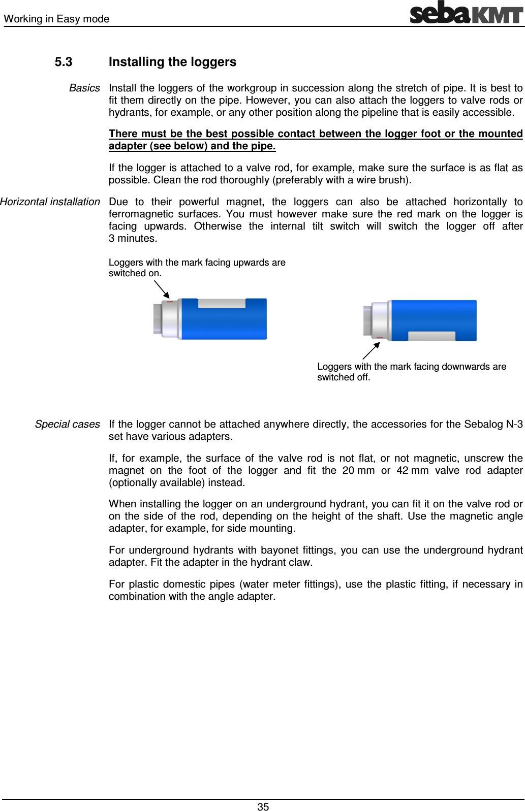 Working in Easy mode   35 5.3  Installing the loggers Install the loggers of the workgroup in succession along the stretch of pipe. It is best to fit them directly on the pipe. However, you can also attach the loggers to valve rods or hydrants, for example, or any other position along the pipeline that is easily accessible.  There must be the best possible contact between the logger foot or the mounted adapter (see below) and the pipe. If the logger is attached to a valve rod, for example, make sure the surface is as flat as possible. Clean the rod thoroughly (preferably with a wire brush).  Due  to  their  powerful  magnet,  the  loggers  can  also  be  attached  horizontally  to ferromagnetic  surfaces.  You  must  however  make  sure  the  red  mark  on  the  logger  is facing  upwards.  Otherwise  the  internal  tilt  switch  will  switch  the  logger  off  after 3 minutes. Loggers with the mark facing upwards are switched on.        Loggers with the mark facing downwards are switched off.  If the logger cannot be attached anywhere directly, the accessories for the Sebalog N-3 set have various adapters. If,  for  example,  the  surface  of  the  valve  rod  is  not  flat,  or  not  magnetic,  unscrew  the magnet  on  the  foot  of  the  logger  and  fit  the  20 mm  or  42 mm  valve  rod  adapter (optionally available) instead. When installing the logger on an underground hydrant, you can fit it on the valve rod or on  the  side  of  the  rod,  depending  on  the  height  of  the  shaft.  Use  the  magnetic  angle adapter, for example, for side mounting.  For  underground  hydrants  with  bayonet fittings,  you  can  use  the underground  hydrant adapter. Fit the adapter in the hydrant claw.  For  plastic  domestic  pipes  (water  meter  fittings),  use  the  plastic  fitting,  if  necessary  in combination with the angle adapter. Basics Horizontal installation Special cases 