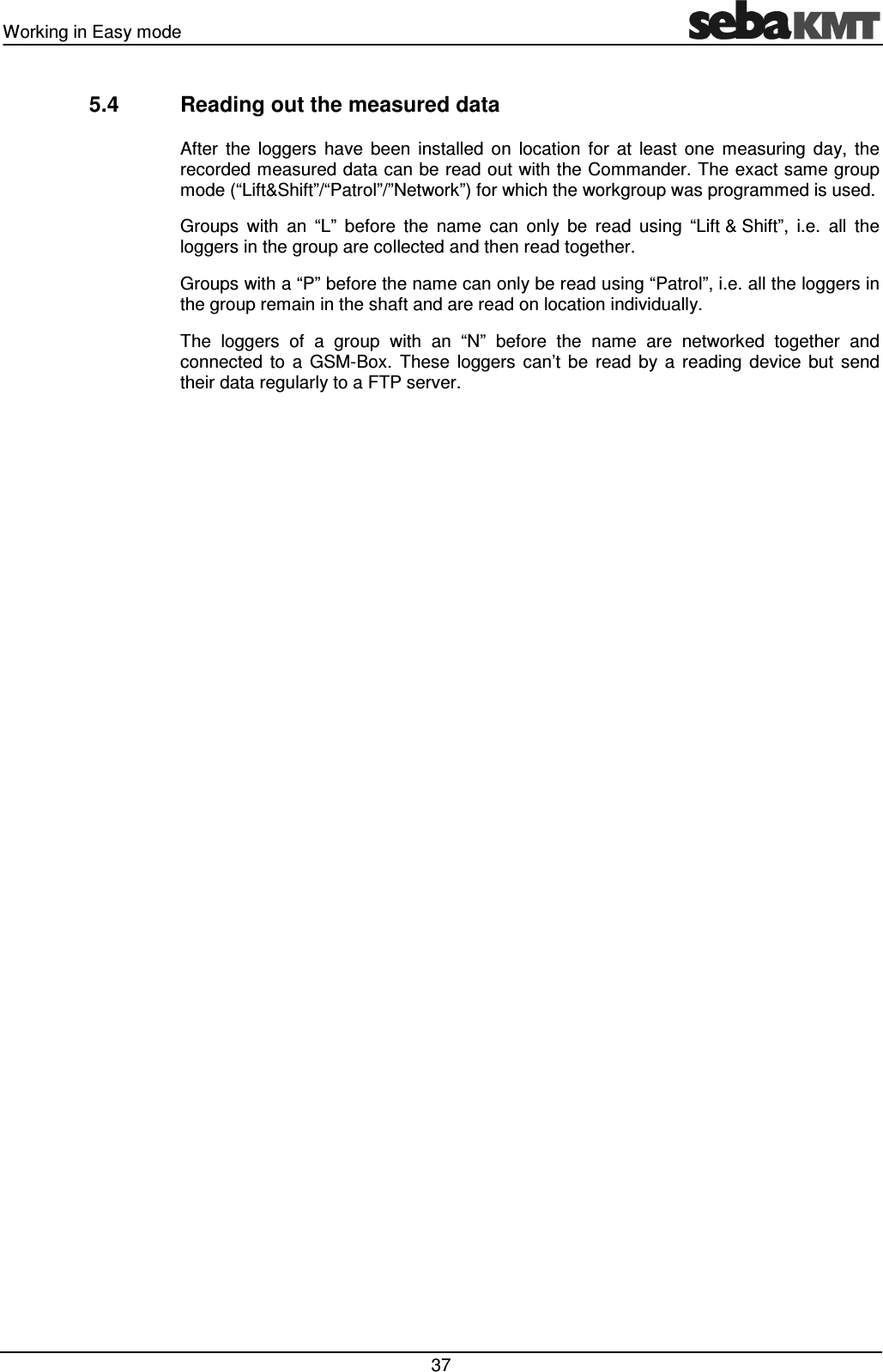 Working in Easy mode   37 5.4  Reading out the measured data After  the  loggers  have  been  installed  on  location  for  at  least  one  measuring  day,  the recorded measured data can be read out with the Commander. The exact same group mode (“Lift&amp;Shift”/“Patrol”/”Network”) for which the workgroup was programmed is used.  Groups  with  an  “L”  before  the  name  can  only  be  read  using  “Lift &amp; Shift”,  i.e.  all  the loggers in the group are collected and then read together. Groups with a “P” before the name can only be read using “Patrol”, i.e. all the loggers in the group remain in the shaft and are read on location individually. The  loggers  of  a  group  with  an  “N”  before  the  name  are  networked  together  and connected  to  a  GSM-Box.  These  loggers  can’t  be  read  by  a  reading  device  but  send their data regularly to a FTP server. 