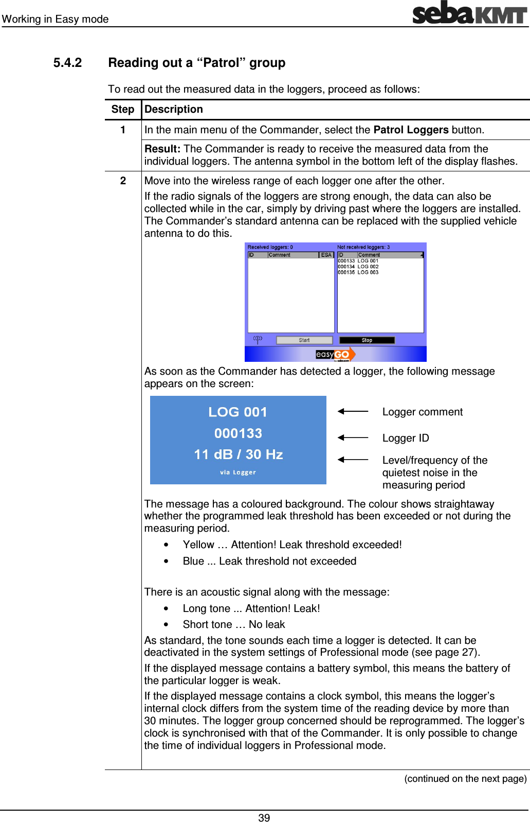 Working in Easy mode   39 5.4.2  Reading out a “Patrol” group To read out the measured data in the loggers, proceed as follows: Step Description 1  In the main menu of the Commander, select the Patrol Loggers button. Result: The Commander is ready to receive the measured data from the individual loggers. The antenna symbol in the bottom left of the display flashes. 2  Move into the wireless range of each logger one after the other. If the radio signals of the loggers are strong enough, the data can also be collected while in the car, simply by driving past where the loggers are installed. The Commander’s standard antenna can be replaced with the supplied vehicle antenna to do this.  As soon as the Commander has detected a logger, the following message appears on the screen:   Logger comment  Logger ID  Level/frequency of the quietest noise in the measuring period The message has a coloured background. The colour shows straightaway whether the programmed leak threshold has been exceeded or not during the measuring period.  •  Yellow … Attention! Leak threshold exceeded! •  Blue ... Leak threshold not exceeded  There is an acoustic signal along with the message: •  Long tone ... Attention! Leak! •  Short tone … No leak As standard, the tone sounds each time a logger is detected. It can be deactivated in the system settings of Professional mode (see page 27). If the displayed message contains a battery symbol, this means the battery of the particular logger is weak.  If the displayed message contains a clock symbol, this means the logger’s internal clock differs from the system time of the reading device by more than 30 minutes. The logger group concerned should be reprogrammed. The logger’s clock is synchronised with that of the Commander. It is only possible to change the time of individual loggers in Professional mode.   (continued on the next page) 