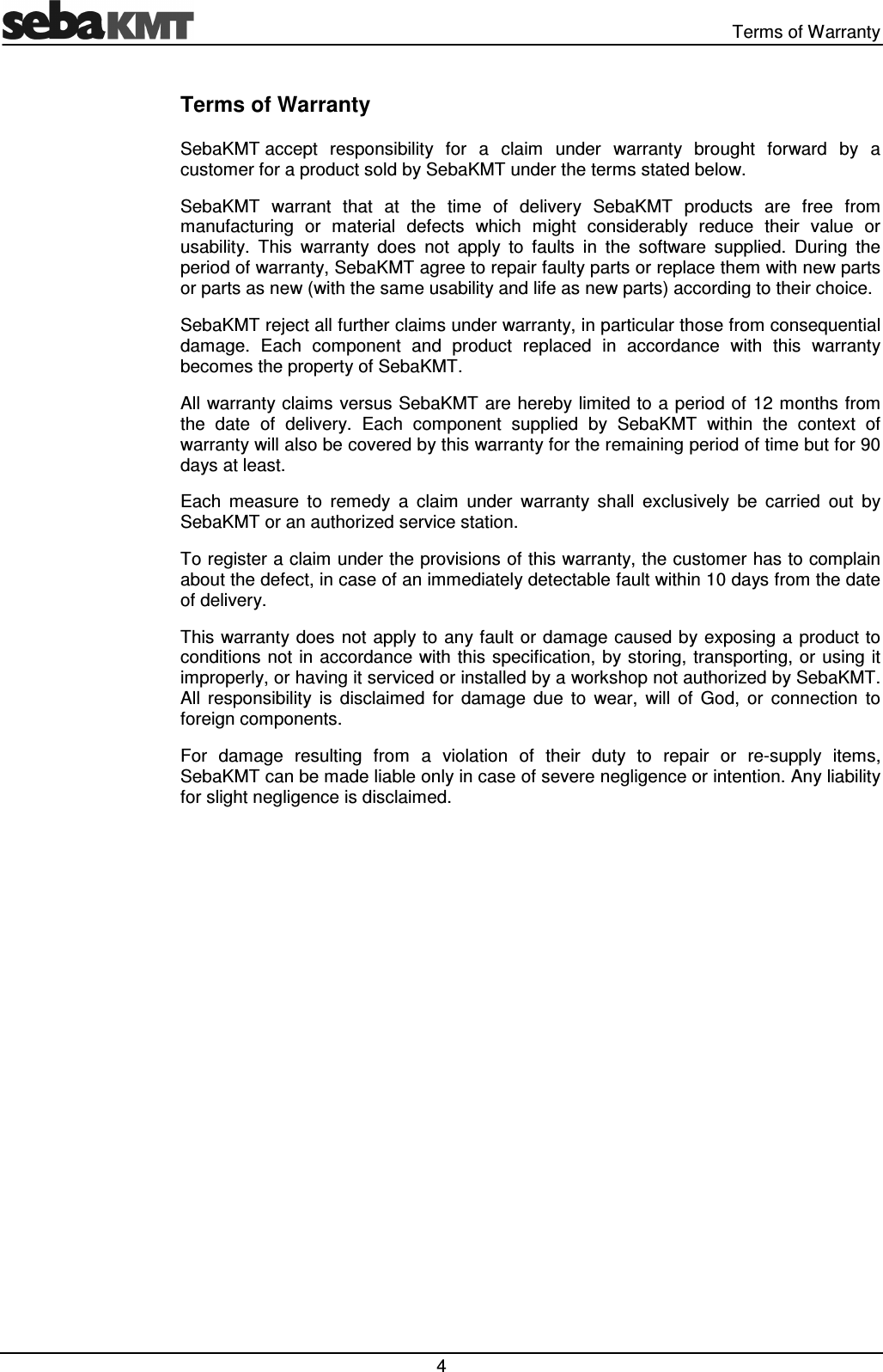   Terms of Warranty  4 Terms of Warranty SebaKMT accept  responsibility  for  a  claim  under  warranty  brought  forward  by  a customer for a product sold by SebaKMT under the terms stated below. SebaKMT  warrant  that  at  the  time  of  delivery  SebaKMT  products  are  free  from manufacturing  or  material  defects  which  might  considerably  reduce  their  value  or usability.  This  warranty  does  not  apply  to  faults  in  the  software  supplied.  During  the period of warranty, SebaKMT agree to repair faulty parts or replace them with new parts or parts as new (with the same usability and life as new parts) according to their choice.  SebaKMT reject all further claims under warranty, in particular those from consequential damage.  Each  component  and  product  replaced  in  accordance  with  this  warranty becomes the property of SebaKMT. All warranty claims versus SebaKMT are hereby limited to a period of 12 months from the  date  of  delivery.  Each  component  supplied  by  SebaKMT  within  the  context  of warranty will also be covered by this warranty for the remaining period of time but for 90 days at least. Each  measure  to  remedy  a  claim  under  warranty  shall  exclusively  be  carried  out  by SebaKMT or an authorized service station. To register a claim under the provisions of this warranty, the customer has to complain about the defect, in case of an immediately detectable fault within 10 days from the date of delivery. This warranty does not apply to  any fault  or damage caused by exposing a product to conditions not in accordance with  this specification, by storing, transporting, or  using it improperly, or having it serviced or installed by a workshop not authorized by SebaKMT. All  responsibility  is  disclaimed  for  damage  due  to  wear,  will  of  God,  or  connection  to foreign components.  For  damage  resulting  from  a  violation  of  their  duty  to  repair  or  re-supply  items, SebaKMT can be made liable only in case of severe negligence or intention. Any liability for slight negligence is disclaimed. 