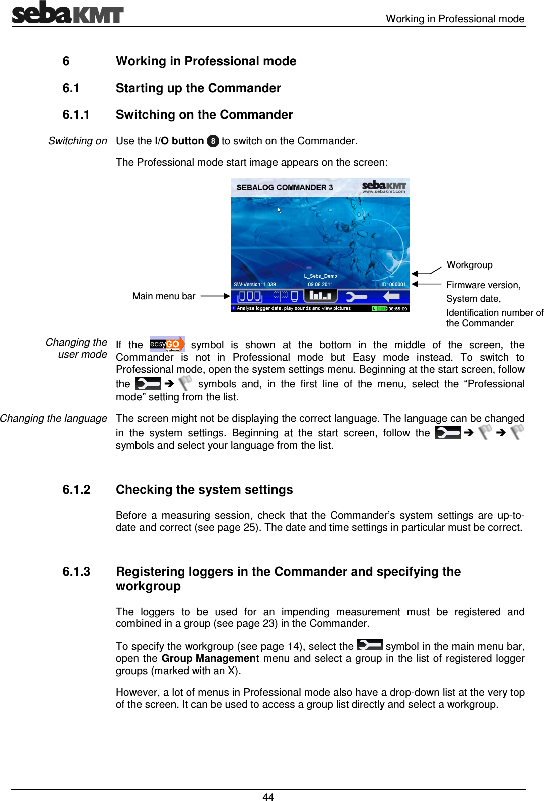   Working in Professional mode  44 6  Working in Professional mode 6.1  Starting up the Commander 6.1.1  Switching on the Commander Use the I/O button   to switch on the Commander.  The Professional mode start image appears on the screen:   If  the    symbol  is  shown  at  the  bottom  in  the  middle  of  the  screen,  the Commander  is  not  in  Professional  mode  but  Easy  mode  instead.  To  switch  to Professional mode, open the system settings menu. Beginning at the start screen, follow the       symbols  and,  in  the  first  line  of  the  menu,  select  the  “Professional mode” setting from the list. The screen might not be displaying the correct language. The language can be changed in  the  system  settings.  Beginning  at  the  start  screen,  follow  the         symbols and select your language from the list.  6.1.2  Checking the system settings Before  a  measuring  session,  check  that  the  Commander’s  system  settings  are  up-to-date and correct (see page 25). The date and time settings in particular must be correct.  6.1.3  Registering loggers in the Commander and specifying the workgroup The  loggers  to  be  used  for  an  impending  measurement  must  be  registered  and combined in a group (see page 23) in the Commander.  To specify the workgroup (see page 14), select the   symbol in the main menu bar, open the Group Management menu and select a group in the list of registered logger groups (marked with an X). However, a lot of menus in Professional mode also have a drop-down list at the very top of the screen. It can be used to access a group list directly and select a workgroup.  Switching on Changing the  user mode Changing the language Main menu bar Firmware version, System date, Identification number of the Commander Workgroup 