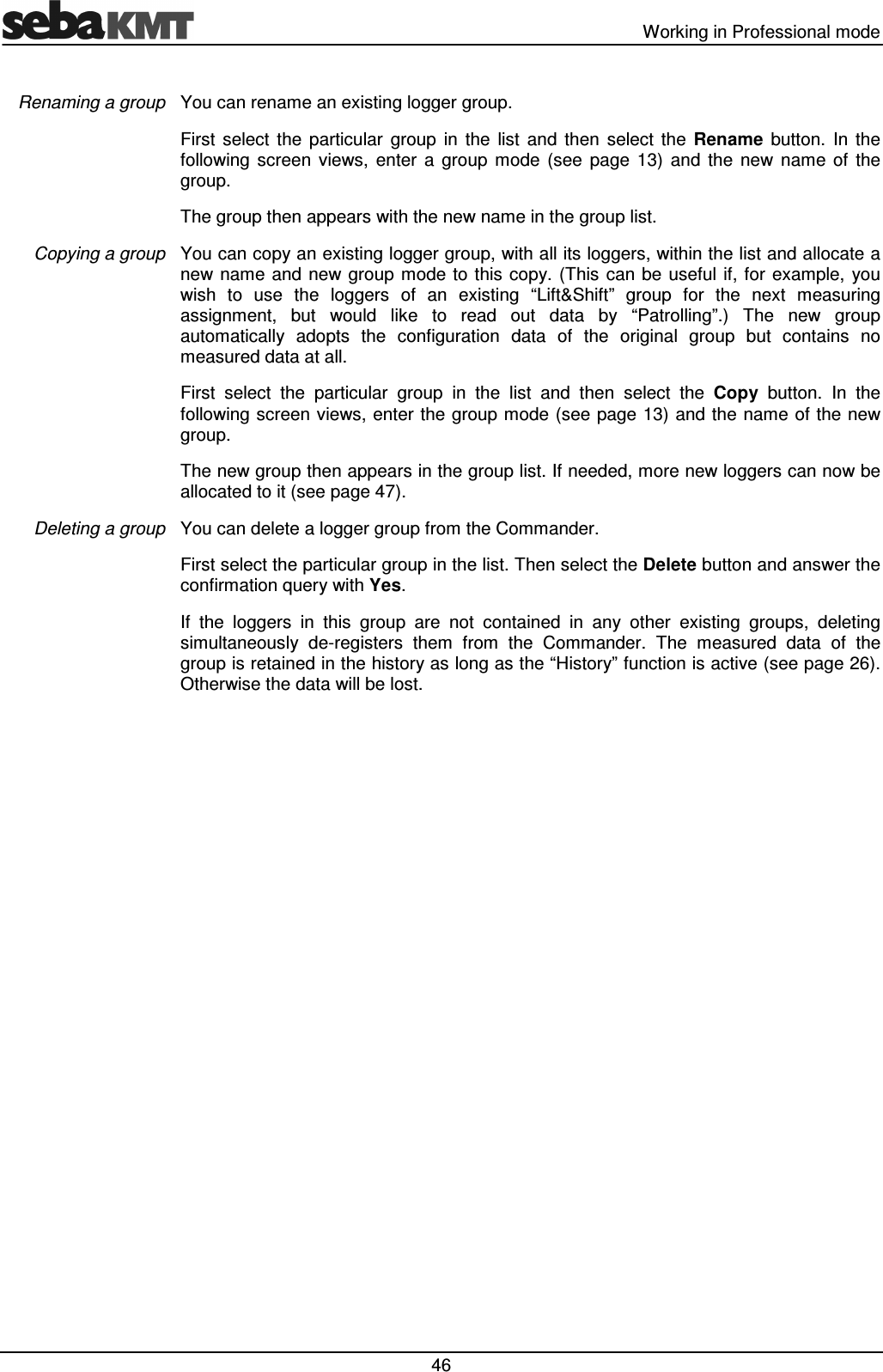   Working in Professional mode  46 You can rename an existing logger group. First  select  the  particular  group  in  the  list  and  then  select  the  Rename  button.  In  the following  screen  views,  enter  a  group  mode  (see  page  13)  and  the  new  name  of  the group.  The group then appears with the new name in the group list. You can copy an existing logger group, with all its loggers, within the list and allocate a new name and new  group mode to  this copy.  (This  can  be useful  if,  for example,  you wish  to  use  the  loggers  of  an  existing  “Lift&amp;Shift”  group  for  the  next  measuring assignment,  but  would  like  to  read  out  data  by  “Patrolling”.)  The  new  group automatically  adopts  the  configuration  data  of  the  original  group  but  contains  no measured data at all.  First  select  the  particular  group  in  the  list  and  then  select  the  Copy  button.  In  the following screen views, enter the group mode (see page 13)  and the name of the new group.  The new group then appears in the group list. If needed, more new loggers can now be allocated to it (see page 47). You can delete a logger group from the Commander.  First select the particular group in the list. Then select the Delete button and answer the confirmation query with Yes. If  the  loggers  in  this  group  are  not  contained  in  any  other  existing  groups,  deleting simultaneously  de-registers  them  from  the  Commander.  The  measured  data  of  the group is retained in the history as long as the “History” function is active (see page 26). Otherwise the data will be lost.  Renaming a group Copying a group Deleting a group 