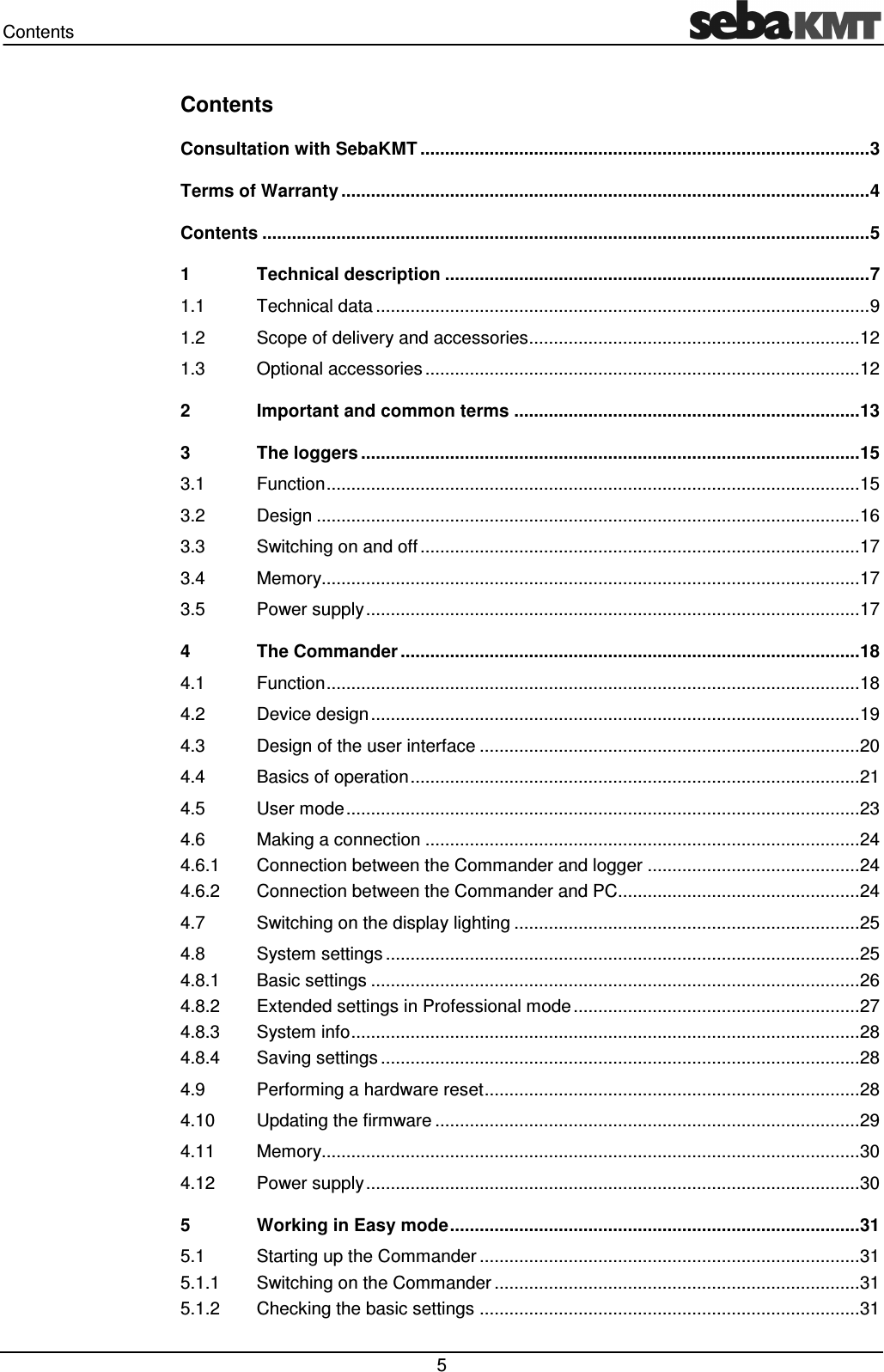 Contents   5 Contents Consultation with SebaKMT ........................................................................................... 3 Terms of Warranty ........................................................................................................... 4 Contents ........................................................................................................................... 5 1 Technical description ...................................................................................... 7 1.1 Technical data .................................................................................................... 9 1.2 Scope of delivery and accessories ................................................................... 12 1.3 Optional accessories ........................................................................................ 12 2 Important and common terms ...................................................................... 13 3 The loggers ..................................................................................................... 15 3.1 Function ............................................................................................................ 15 3.2 Design .............................................................................................................. 16 3.3 Switching on and off ......................................................................................... 17 3.4 Memory............................................................................................................. 17 3.5 Power supply .................................................................................................... 17 4 The Commander ............................................................................................. 18 4.1 Function ............................................................................................................ 18 4.2 Device design ................................................................................................... 19 4.3 Design of the user interface ............................................................................. 20 4.4 Basics of operation ........................................................................................... 21 4.5 User mode ........................................................................................................ 23 4.6 Making a connection ........................................................................................ 24 4.6.1 Connection between the Commander and logger ........................................... 24 4.6.2 Connection between the Commander and PC................................................. 24 4.7 Switching on the display lighting ...................................................................... 25 4.8 System settings ................................................................................................ 25 4.8.1 Basic settings ................................................................................................... 26 4.8.2 Extended settings in Professional mode .......................................................... 27 4.8.3 System info ....................................................................................................... 28 4.8.4 Saving settings ................................................................................................. 28 4.9 Performing a hardware reset ............................................................................ 28 4.10 Updating the firmware ...................................................................................... 29 4.11 Memory............................................................................................................. 30 4.12 Power supply .................................................................................................... 30 5 Working in Easy mode ................................................................................... 31 5.1 Starting up the Commander ............................................................................. 31 5.1.1 Switching on the Commander .......................................................................... 31 5.1.2 Checking the basic settings ............................................................................. 31 