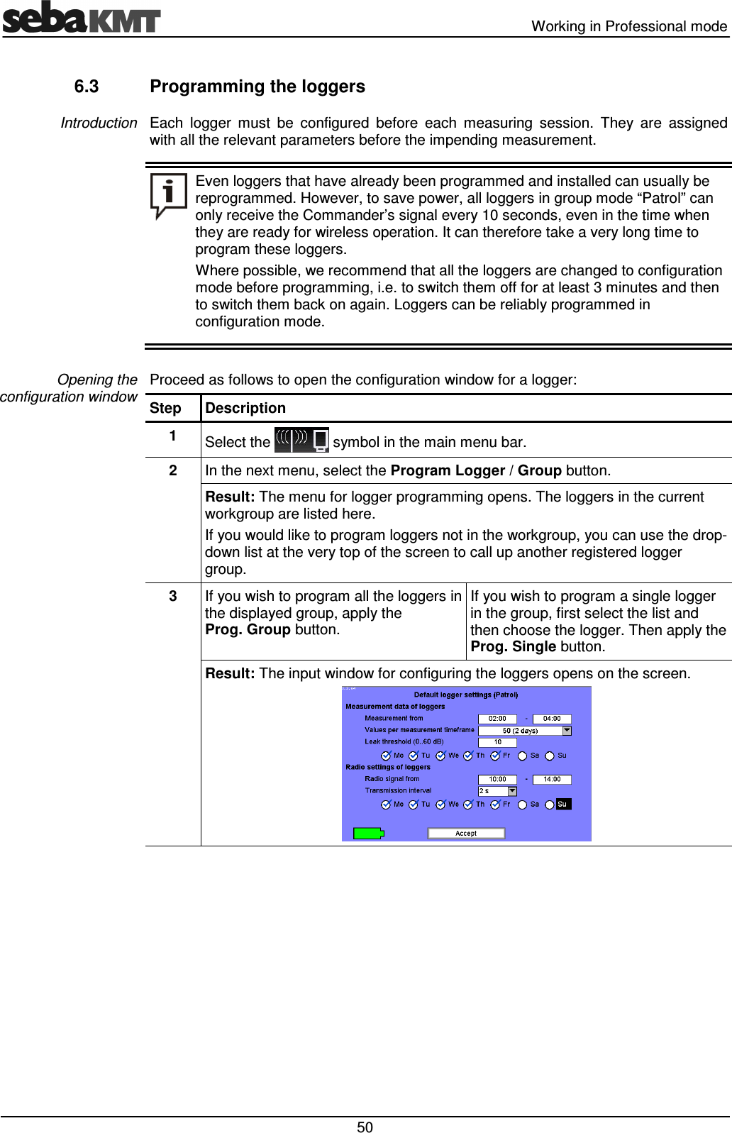   Working in Professional mode  50 6.3  Programming the loggers Each  logger  must  be  configured  before  each  measuring  session.  They  are  assigned with all the relevant parameters before the impending measurement.  Even loggers that have already been programmed and installed can usually be reprogrammed. However, to save power, all loggers in group mode “Patrol” can only receive the Commander’s signal every 10 seconds, even in the time when they are ready for wireless operation. It can therefore take a very long time to program these loggers.  Where possible, we recommend that all the loggers are changed to configuration mode before programming, i.e. to switch them off for at least 3 minutes and then to switch them back on again. Loggers can be reliably programmed in configuration mode.  Proceed as follows to open the configuration window for a logger: Step  Description 1  Select the   symbol in the main menu bar. 2  In the next menu, select the Program Logger / Group button. Result: The menu for logger programming opens. The loggers in the current workgroup are listed here.  If you would like to program loggers not in the workgroup, you can use the drop-down list at the very top of the screen to call up another registered logger group. 3  If you wish to program all the loggers in the displayed group, apply the Prog. Group button. If you wish to program a single logger in the group, first select the list and then choose the logger. Then apply the Prog. Single button. Result: The input window for configuring the loggers opens on the screen.   Introduction Opening the configuration window 