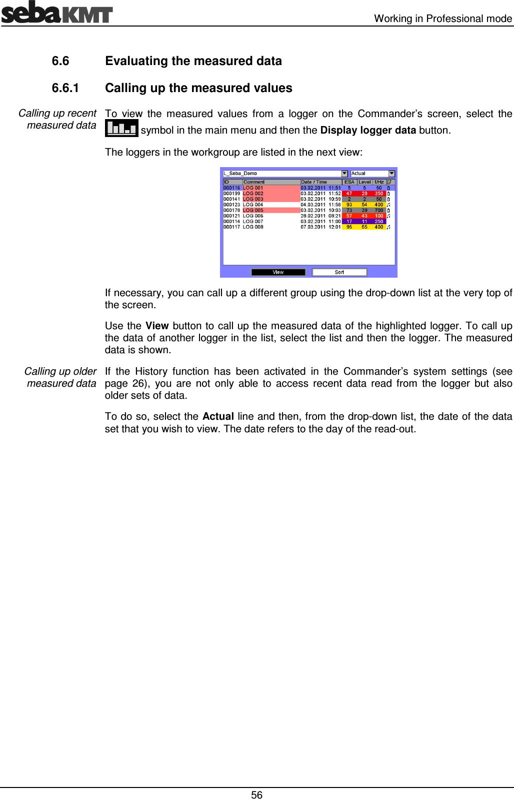   Working in Professional mode  56 6.6  Evaluating the measured data 6.6.1  Calling up the measured values To  view  the  measured  values  from  a  logger  on  the  Commander’s  screen,  select  the  symbol in the main menu and then the Display logger data button. The loggers in the workgroup are listed in the next view:  If necessary, you can call up a different group using the drop-down list at the very top of the screen. Use the View button to call up the measured data of the highlighted logger. To call up the data of another logger in the list, select the list and then the logger. The measured data is shown. If  the  History  function  has  been  activated  in  the  Commander’s  system  settings  (see page  26),  you  are  not  only  able  to  access  recent  data  read  from  the  logger  but  also older sets of data.  To do so, select the Actual line and then, from the drop-down list, the date of the data set that you wish to view. The date refers to the day of the read-out.  Calling up recent measured data Calling up older measured data 