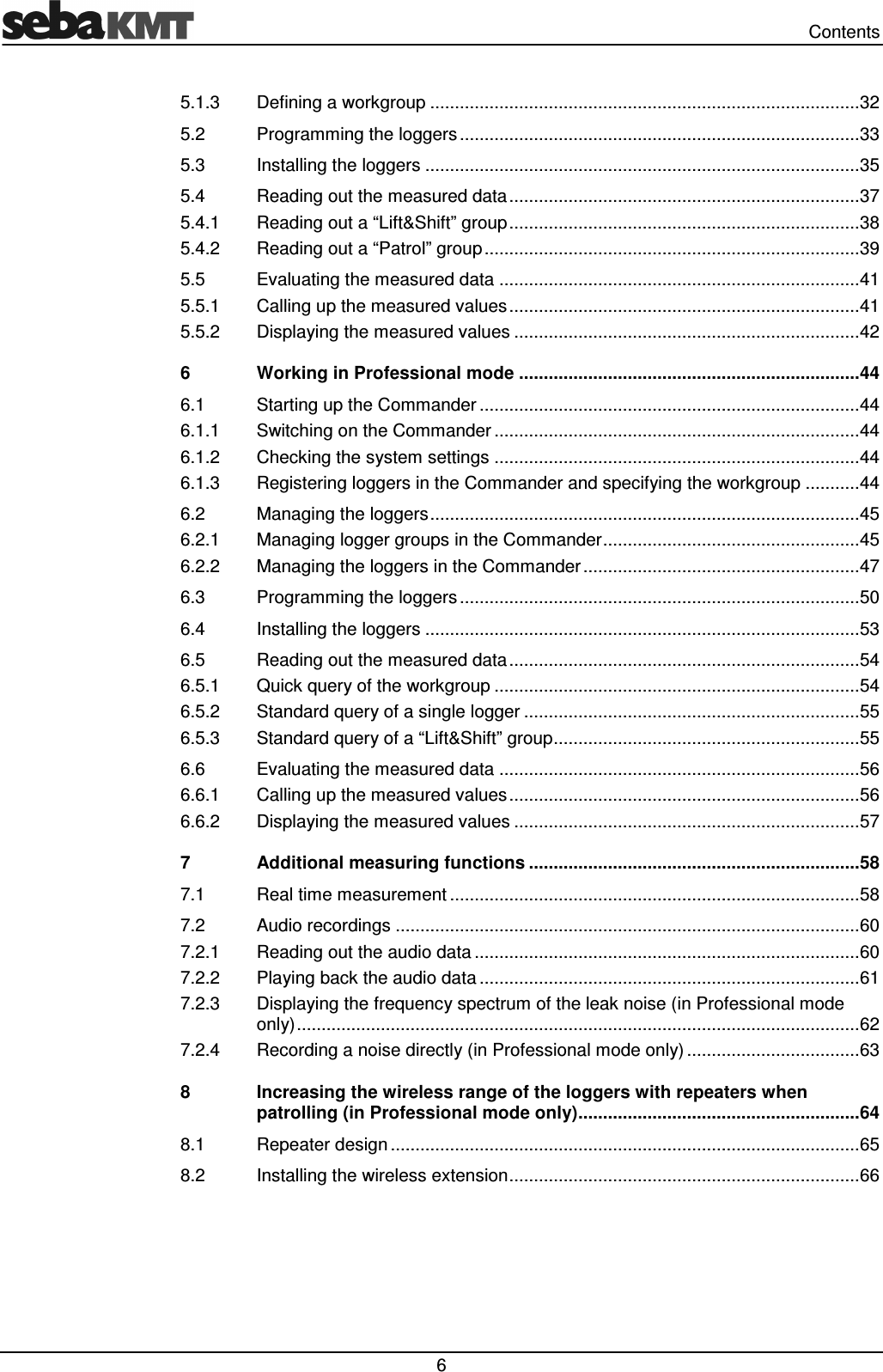   Contents  6 5.1.3 Defining a workgroup ....................................................................................... 32 5.2 Programming the loggers ................................................................................. 33 5.3 Installing the loggers ........................................................................................ 35 5.4 Reading out the measured data ....................................................................... 37 5.4.1 Reading out a “Lift&amp;Shift” group ....................................................................... 38 5.4.2 Reading out a “Patrol” group ............................................................................ 39 5.5 Evaluating the measured data ......................................................................... 41 5.5.1 Calling up the measured values ....................................................................... 41 5.5.2 Displaying the measured values ...................................................................... 42 6 Working in Professional mode ..................................................................... 44 6.1 Starting up the Commander ............................................................................. 44 6.1.1 Switching on the Commander .......................................................................... 44 6.1.2 Checking the system settings .......................................................................... 44 6.1.3 Registering loggers in the Commander and specifying the workgroup ........... 44 6.2 Managing the loggers ....................................................................................... 45 6.2.1 Managing logger groups in the Commander .................................................... 45 6.2.2 Managing the loggers in the Commander ........................................................ 47 6.3 Programming the loggers ................................................................................. 50 6.4 Installing the loggers ........................................................................................ 53 6.5 Reading out the measured data ....................................................................... 54 6.5.1 Quick query of the workgroup .......................................................................... 54 6.5.2 Standard query of a single logger .................................................................... 55 6.5.3 Standard query of a “Lift&amp;Shift” group .............................................................. 55 6.6 Evaluating the measured data ......................................................................... 56 6.6.1 Calling up the measured values ....................................................................... 56 6.6.2 Displaying the measured values ...................................................................... 57 7 Additional measuring functions ................................................................... 58 7.1 Real time measurement ................................................................................... 58 7.2 Audio recordings .............................................................................................. 60 7.2.1 Reading out the audio data .............................................................................. 60 7.2.2 Playing back the audio data ............................................................................. 61 7.2.3 Displaying the frequency spectrum of the leak noise (in Professional mode only) .................................................................................................................. 62 7.2.4 Recording a noise directly (in Professional mode only) ................................... 63 8 Increasing the wireless range of the loggers with repeaters when patrolling (in Professional mode only) ......................................................... 64 8.1 Repeater design ............................................................................................... 65 8.2 Installing the wireless extension ....................................................................... 66  