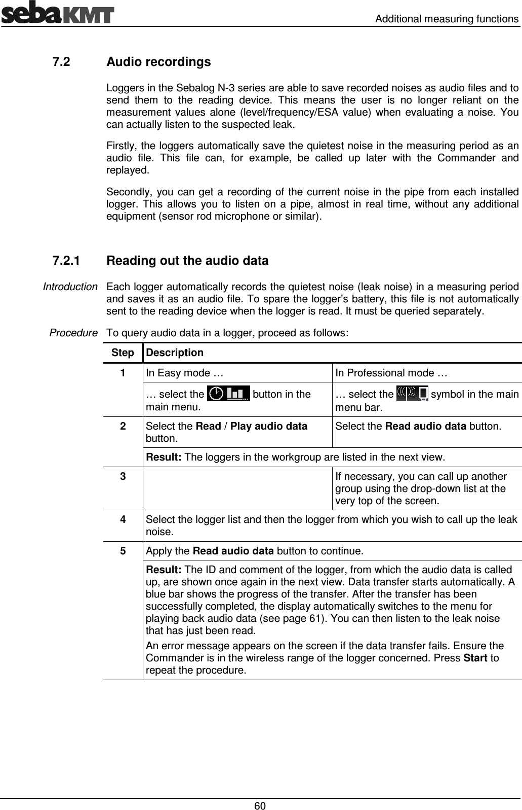   Additional measuring functions  60 7.2  Audio recordings Loggers in the Sebalog N-3 series are able to save recorded noises as audio files and to send  them  to  the  reading  device.  This  means  the  user  is  no  longer  reliant  on  the measurement  values  alone  (level/frequency/ESA  value)  when  evaluating  a  noise.  You can actually listen to the suspected leak. Firstly, the loggers automatically save the quietest noise in the measuring period as an audio  file.  This  file  can,  for  example,  be  called  up  later  with  the  Commander  and replayed. Secondly, you can get a recording of the current  noise in the pipe  from  each  installed logger.  This  allows  you  to  listen  on  a  pipe,  almost  in  real  time,  without  any  additional equipment (sensor rod microphone or similar).  7.2.1  Reading out the audio data Each logger automatically records the quietest noise (leak noise) in a measuring period and saves it as an audio file. To spare the logger’s battery, this file is not automatically sent to the reading device when the logger is read. It must be queried separately.  To query audio data in a logger, proceed as follows: Step  Description 1  In Easy mode …  In Professional mode … … select the   button in the main menu. … select the   symbol in the main menu bar. 2  Select the Read / Play audio data button. Select the Read audio data button. Result: The loggers in the workgroup are listed in the next view.  3    If necessary, you can call up another group using the drop-down list at the very top of the screen. 4  Select the logger list and then the logger from which you wish to call up the leak noise. 5  Apply the Read audio data button to continue. Result: The ID and comment of the logger, from which the audio data is called up, are shown once again in the next view. Data transfer starts automatically. A blue bar shows the progress of the transfer. After the transfer has been successfully completed, the display automatically switches to the menu for playing back audio data (see page 61). You can then listen to the leak noise that has just been read. An error message appears on the screen if the data transfer fails. Ensure the Commander is in the wireless range of the logger concerned. Press Start to repeat the procedure.  Introduction Procedure  