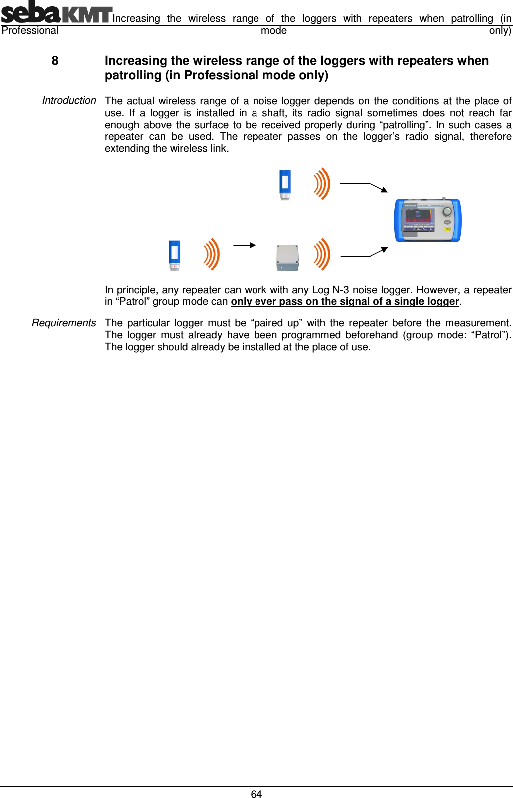 Increasing  the  wireless  range  of  the  loggers  with  repeaters  when  patrolling  (in Professional  mode  only)  64 8  Increasing the wireless range of the loggers with repeaters when patrolling (in Professional mode only) The  actual  wireless  range of  a noise logger depends on the conditions  at  the place of use.  If  a  logger  is  installed  in  a  shaft,  its  radio  signal  sometimes  does  not  reach  far enough  above  the  surface to  be received properly during  “patrolling”.  In  such cases  a repeater  can  be  used.  The  repeater  passes  on  the  logger’s  radio  signal,  therefore extending the wireless link.                     In principle, any repeater can work with any Log N-3 noise logger. However, a repeater in “Patrol” group mode can only ever pass on the signal of a single logger. The  particular  logger  must  be  “paired  up”  with  the  repeater  before  the  measurement. The  logger  must  already  have  been  programmed  beforehand  (group  mode:  “Patrol”). The logger should already be installed at the place of use.   Introduction Requirements 