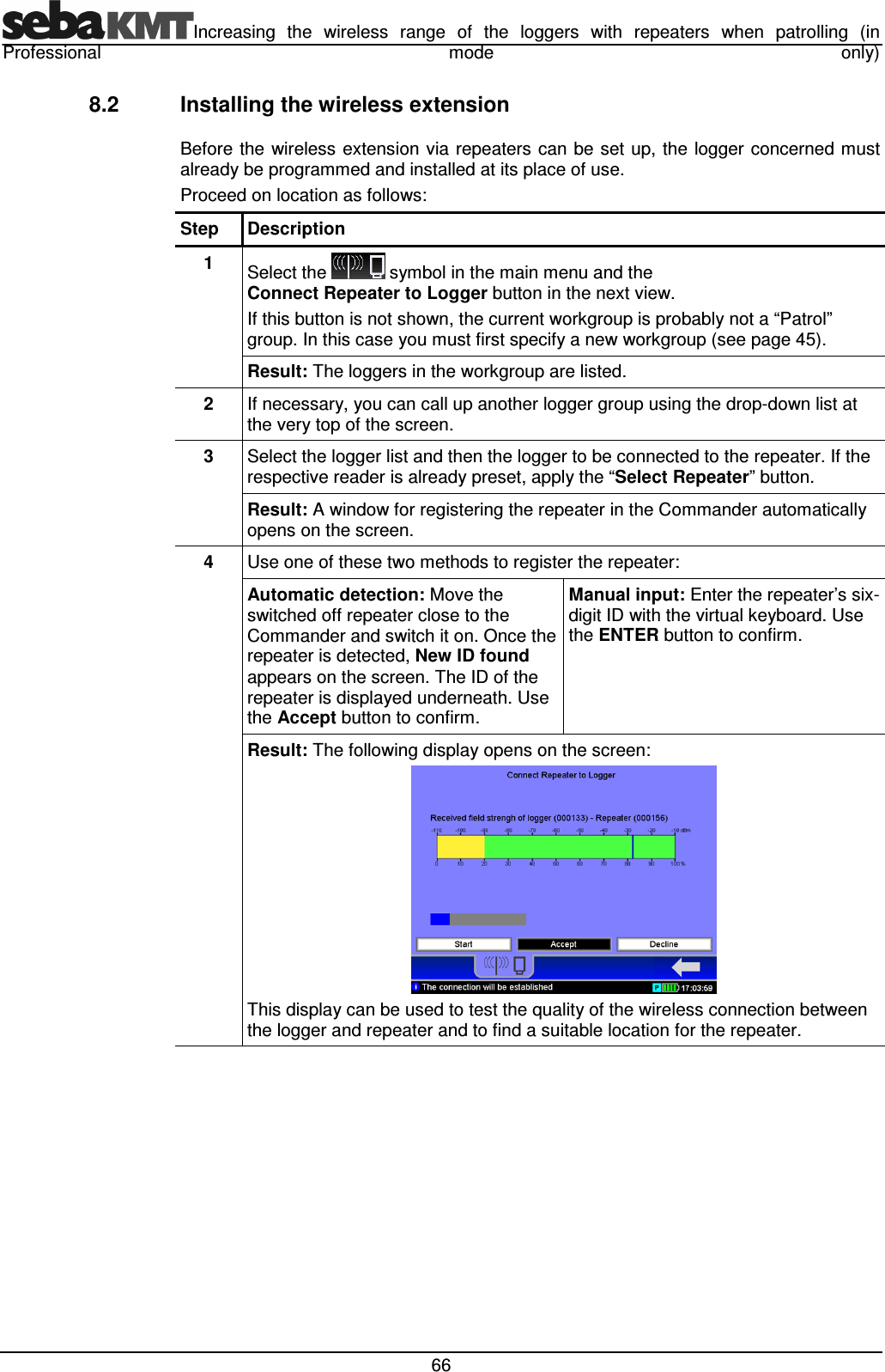 Increasing  the  wireless  range  of  the  loggers  with  repeaters  when  patrolling  (in Professional  mode  only)  66 8.2  Installing the wireless extension Before the  wireless  extension via repeaters can be set up, the logger concerned must already be programmed and installed at its place of use.  Proceed on location as follows: Step  Description 1  Select the   symbol in the main menu and the Connect Repeater to Logger button in the next view. If this button is not shown, the current workgroup is probably not a “Patrol” group. In this case you must first specify a new workgroup (see page 45). Result: The loggers in the workgroup are listed.  2  If necessary, you can call up another logger group using the drop-down list at the very top of the screen.  3  Select the logger list and then the logger to be connected to the repeater. If the respective reader is already preset, apply the “Select Repeater” button. Result: A window for registering the repeater in the Commander automatically opens on the screen.  4  Use one of these two methods to register the repeater: Automatic detection: Move the switched off repeater close to the Commander and switch it on. Once the repeater is detected, New ID found appears on the screen. The ID of the repeater is displayed underneath. Use the Accept button to confirm. Manual input: Enter the repeater’s six-digit ID with the virtual keyboard. Use the ENTER button to confirm.  Result: The following display opens on the screen:  This display can be used to test the quality of the wireless connection between the logger and repeater and to find a suitable location for the repeater. 