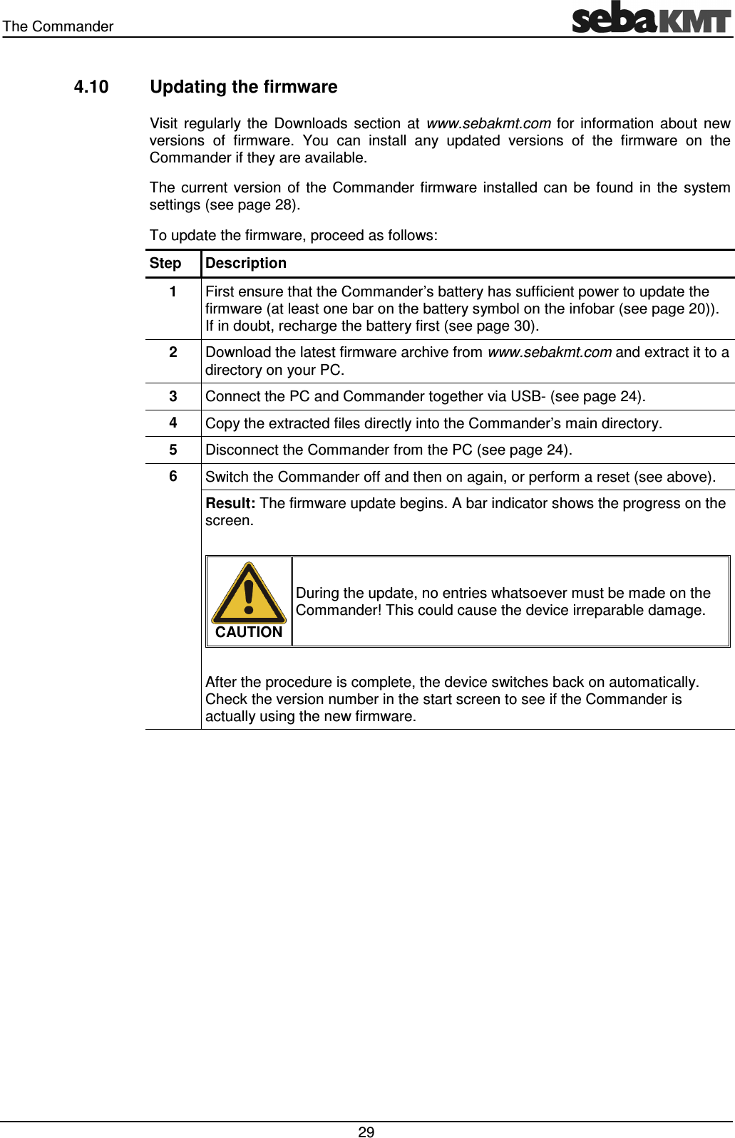 The Commander   29 4.10  Updating the firmware Visit  regularly  the  Downloads  section  at  www.sebakmt.com  for  information  about  new versions  of  firmware.  You  can  install  any  updated  versions  of  the  firmware  on  the Commander if they are available. The  current  version  of  the  Commander  firmware  installed  can  be  found  in  the  system settings (see page 28). To update the firmware, proceed as follows: Step  Description 1  First ensure that the Commander&rsquo;s battery has sufficient power to update the firmware (at least one bar on the battery symbol on the infobar (see page 20)). If in doubt, recharge the battery first (see page 30). 2  Download the latest firmware archive from www.sebakmt.com and extract it to a directory on your PC. 3  Connect the PC and Commander together via USB- (see page 24). 4  Copy the extracted files directly into the Commander&rsquo;s main directory.  5  Disconnect the Commander from the PC (see page 24). 6  Switch the Commander off and then on again, or perform a reset (see above). Result: The firmware update begins. A bar indicator shows the progress on the screen.   CAUTION During the update, no entries whatsoever must be made on the Commander! This could cause the device irreparable damage.  After the procedure is complete, the device switches back on automatically. Check the version number in the start screen to see if the Commander is actually using the new firmware.  