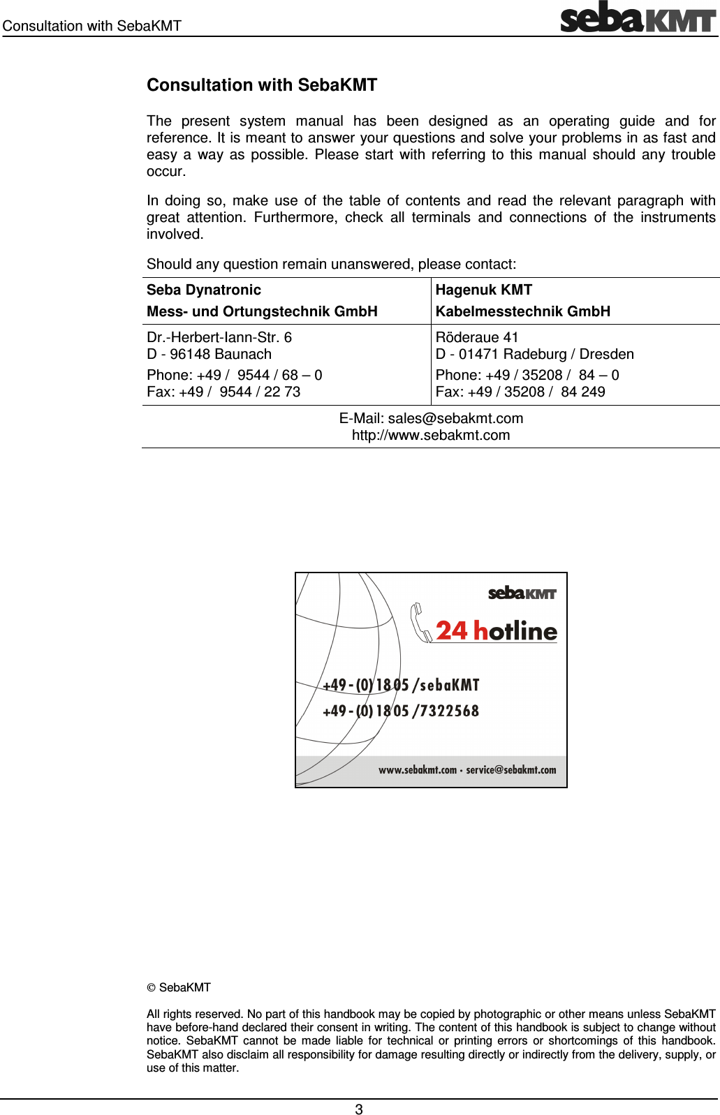 Consultation with SebaKMT   3 Consultation with SebaKMT The  present  system  manual  has  been  designed  as  an  operating  guide  and  for reference. It is meant to answer your questions and solve your problems in as fast and easy  a  way  as  possible.  Please  start  with  referring  to  this  manual  should  any  trouble occur. In  doing  so,  make  use  of  the  table  of  contents  and  read  the  relevant  paragraph  with great  attention.  Furthermore,  check  all  terminals  and  connections  of  the  instruments involved. Should any question remain unanswered, please contact: Seba Dynatronic Mess- und Ortungstechnik GmbH Hagenuk KMT Kabelmesstechnik GmbH Dr.-Herbert-Iann-Str. 6 D - 96148 Baunach  Phone: +49 /  9544 / 68 &ndash; 0 Fax: +49 /  9544 / 22 73 R&ouml;deraue 41 D - 01471 Radeburg / Dresden Phone: +49 / 35208 /  84 &ndash; 0 Fax: +49 / 35208 /  84 249 E-Mail: sales@sebakmt.com http://www.sebakmt.com             SebaKMT All rights reserved. No part of this handbook may be copied by photographic or other means unless SebaKMT have before-hand declared their consent in writing. The content of this handbook is subject to change without notice.  SebaKMT  cannot  be  made  liable  for  technical  or  printing  errors  or  shortcomings  of  this  handbook. SebaKMT also disclaim all responsibility for damage resulting directly or indirectly from the delivery, supply, or use of this matter. 