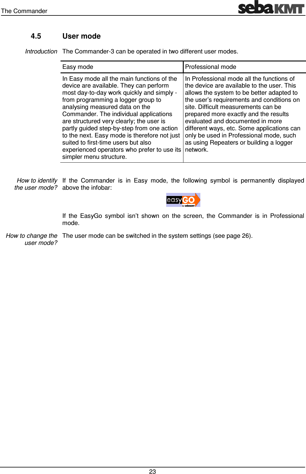 The Commander   23 4.5  User mode The Commander-3 can be operated in two different user modes. Easy mode  Professional mode In Easy mode all the main functions of the device are available. They can perform most day-to-day work quickly and simply - from programming a logger group to analysing measured data on the Commander. The individual applications are structured very clearly; the user is partly guided step-by-step from one action to the next. Easy mode is therefore not just suited to first-time users but also experienced operators who prefer to use its simpler menu structure. In Professional mode all the functions of the device are available to the user. This allows the system to be better adapted to the user&rsquo;s requirements and conditions on site. Difficult measurements can be prepared more exactly and the results evaluated and documented in more different ways, etc. Some applications can only be used in Professional mode, such as using Repeaters or building a logger network.  If  the  Commander  is  in  Easy  mode,  the  following  symbol  is  permanently  displayed above the infobar:   If  the  EasyGo  symbol  isn&rsquo;t  shown  on  the  screen,  the  Commander  is  in  Professional mode. The user mode can be switched in the system settings (see page 26).   Introduction How to identify  the user mode? How to change the user mode? 