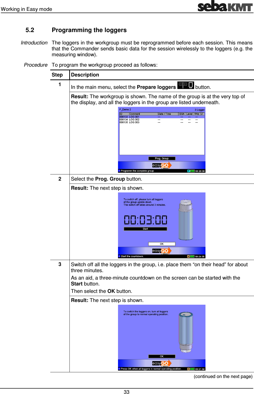 Working in Easy mode   33 5.2  Programming the loggers The loggers in the workgroup must be reprogrammed before each session. This means that the Commander sends basic data for the session wirelessly to the loggers (e.g. the measuring window).  To program the workgroup proceed as follows: Step  Description 1  In the main menu, select the Prepare loggers   button. Result: The workgroup is shown. The name of the group is at the very top of the display, and all the loggers in the group are listed underneath.   2  Select the Prog. Group button. Result: The next step is shown.  3  Switch off all the loggers in the group, i.e. place them &ldquo;on their head&rdquo; for about three minutes. As an aid, a three-minute countdown on the screen can be started with the Start button. Then select the OK button. Result: The next step is shown.   (continued on the next page) Introduction Procedure 
