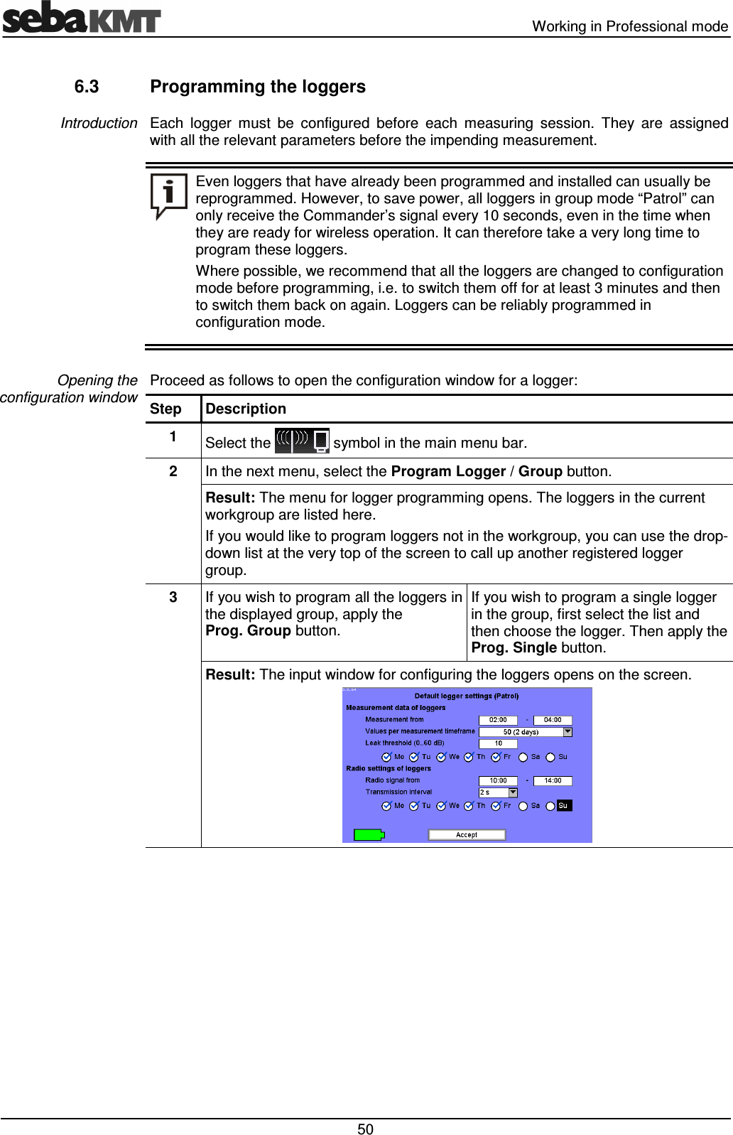  Working in Professional mode  50 6.3  Programming the loggers Each  logger  must  be  configured  before  each  measuring  session.  They  are  assigned with all the relevant parameters before the impending measurement.  Even loggers that have already been programmed and installed can usually be reprogrammed. However, to save power, all loggers in group mode &ldquo;Patrol&rdquo; can only receive the Commander&rsquo;s signal every 10 seconds, even in the time when they are ready for wireless operation. It can therefore take a very long time to program these loggers.  Where possible, we recommend that all the loggers are changed to configuration mode before programming, i.e. to switch them off for at least 3 minutes and then to switch them back on again. Loggers can be reliably programmed in configuration mode.  Proceed as follows to open the configuration window for a logger: Step  Description 1  Select the   symbol in the main menu bar. 2  In the next menu, select the Program Logger / Group button. Result: The menu for logger programming opens. The loggers in the current workgroup are listed here.  If you would like to program loggers not in the workgroup, you can use the drop-down list at the very top of the screen to call up another registered logger group. 3  If you wish to program all the loggers in the displayed group, apply the Prog. Group button. If you wish to program a single logger in the group, first select the list and then choose the logger. Then apply the Prog. Single button. Result: The input window for configuring the loggers opens on the screen.   Introduction Opening the configuration window 