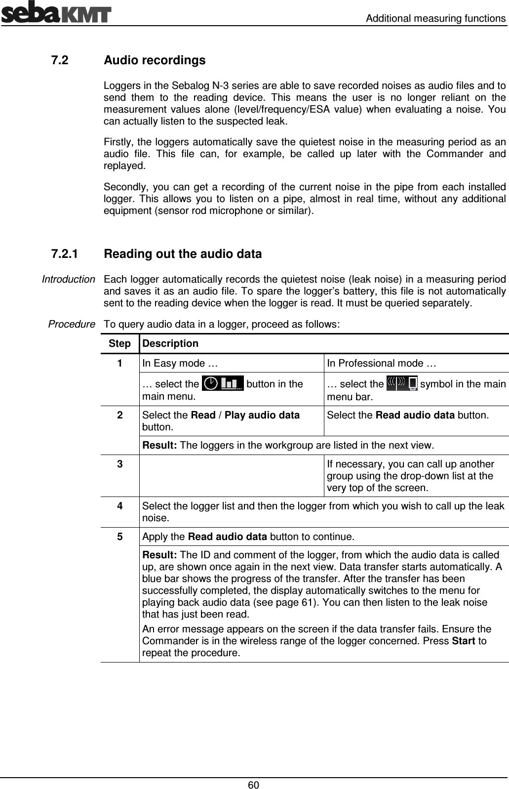   Additional measuring functions  60 7.2  Audio recordings Loggers in the Sebalog N-3 series are able to save recorded noises as audio files and to send  them  to  the  reading  device.  This  means  the  user  is  no  longer  reliant  on  the measurement  values  alone  (level/frequency/ESA  value)  when  evaluating  a  noise.  You can actually listen to the suspected leak. Firstly, the loggers automatically save the quietest noise in the measuring period as an audio  file.  This  file  can,  for  example,  be  called  up  later  with  the  Commander  and replayed. Secondly, you can get a recording of the current  noise in the pipe  from  each  installed logger.  This  allows  you  to  listen  on  a  pipe,  almost  in  real  time,  without  any  additional equipment (sensor rod microphone or similar).  7.2.1  Reading out the audio data Each logger automatically records the quietest noise (leak noise) in a measuring period and saves it as an audio file. To spare the logger&rsquo;s battery, this file is not automatically sent to the reading device when the logger is read. It must be queried separately.  To query audio data in a logger, proceed as follows: Step  Description 1  In Easy mode &hellip;  In Professional mode &hellip; &hellip; select the   button in the main menu. &hellip; select the   symbol in the main menu bar. 2  Select the Read / Play audio data button. Select the Read audio data button. Result: The loggers in the workgroup are listed in the next view.  3    If necessary, you can call up another group using the drop-down list at the very top of the screen. 4  Select the logger list and then the logger from which you wish to call up the leak noise. 5  Apply the Read audio data button to continue. Result: The ID and comment of the logger, from which the audio data is called up, are shown once again in the next view. Data transfer starts automatically. A blue bar shows the progress of the transfer. After the transfer has been successfully completed, the display automatically switches to the menu for playing back audio data (see page 61). You can then listen to the leak noise that has just been read. An error message appears on the screen if the data transfer fails. Ensure the Commander is in the wireless range of the logger concerned. Press Start to repeat the procedure.  Introduction Procedure  