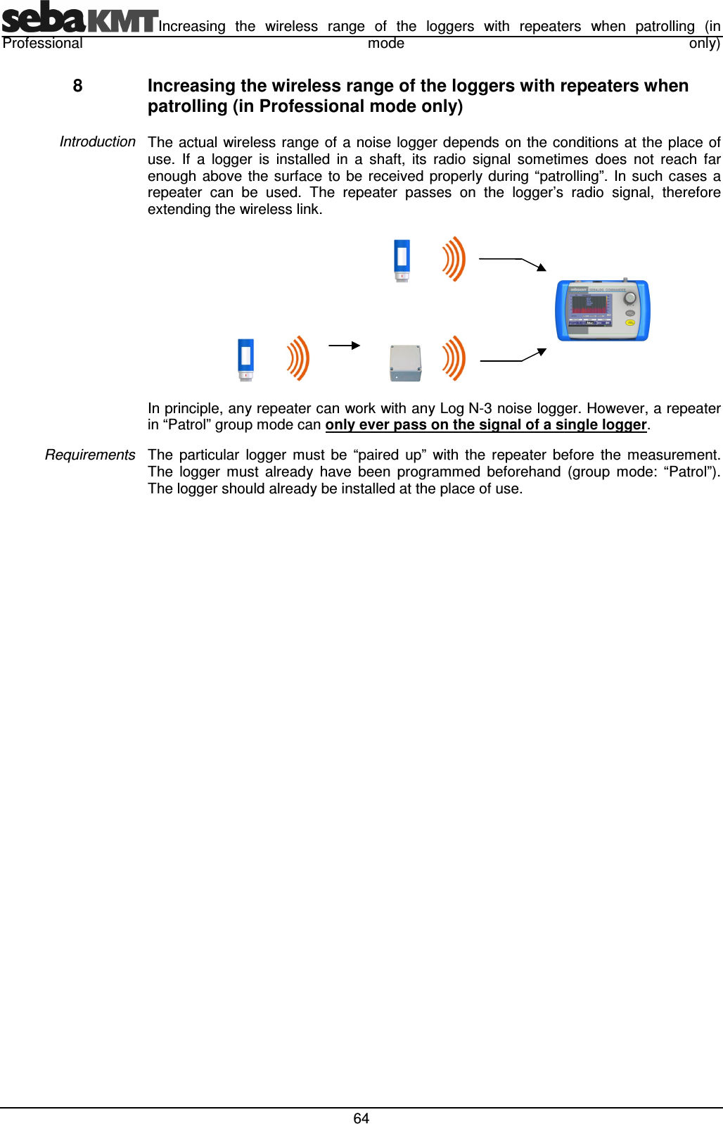 Increasing  the  wireless  range  of  the  loggers  with  repeaters  when  patrolling  (in Professional  mode  only)  64 8  Increasing the wireless range of the loggers with repeaters when patrolling (in Professional mode only) The  actual  wireless  range of  a noise logger depends on the conditions  at  the place of use.  If  a  logger  is  installed  in  a  shaft,  its  radio  signal  sometimes  does  not  reach  far enough  above  the  surface to  be received properly during  &ldquo;patrolling&rdquo;.  In  such cases  a repeater  can  be  used.  The  repeater  passes  on  the  logger&rsquo;s  radio  signal,  therefore extending the wireless link.                     In principle, any repeater can work with any Log N-3 noise logger. However, a repeater in &ldquo;Patrol&rdquo; group mode can only ever pass on the signal of a single logger. The  particular  logger  must  be  &ldquo;paired  up&rdquo;  with  the  repeater  before  the  measurement. The  logger  must  already  have  been  programmed  beforehand  (group  mode:  &ldquo;Patrol&rdquo;). The logger should already be installed at the place of use.   Introduction Requirements 