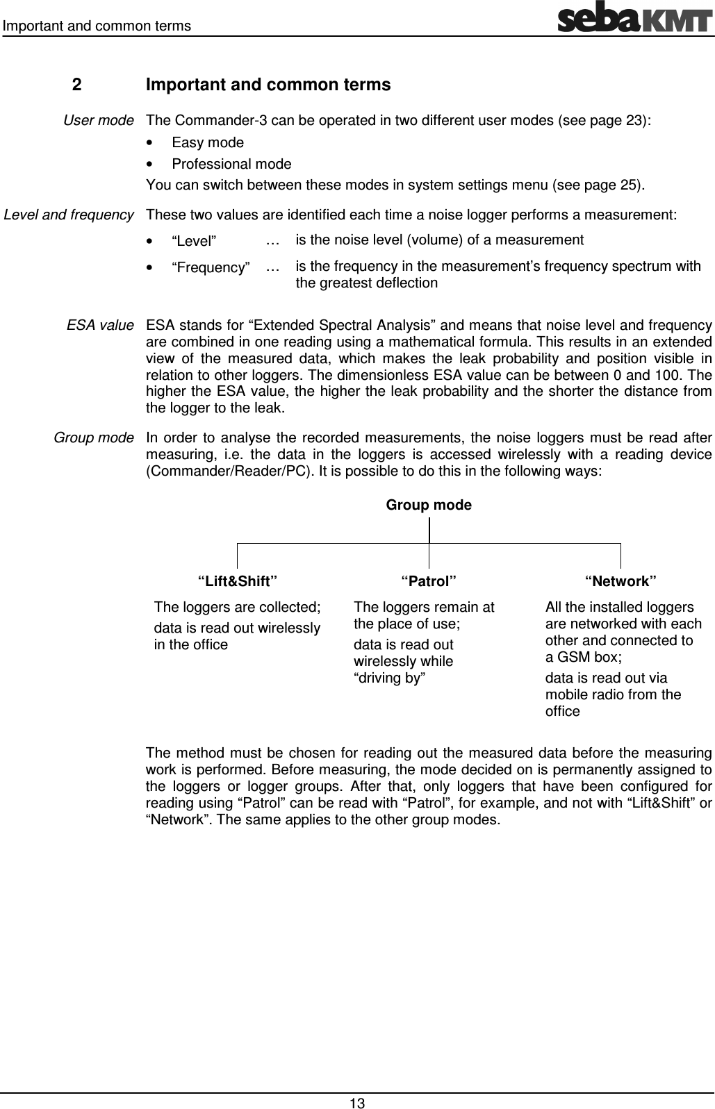 Important and common terms   13 2  Important and common terms The Commander-3 can be operated in two different user modes (see page 23):  &bull;  Easy mode &bull;  Professional mode You can switch between these modes in system settings menu (see page 25). These two values are identified each time a noise logger performs a measurement:  &bull;  &ldquo;Level&rdquo;  &hellip;  is the noise level (volume) of a measurement &bull;  &ldquo;Frequency&rdquo; &hellip;  is the frequency in the measurement&rsquo;s frequency spectrum with the greatest deflection  ESA stands for &ldquo;Extended Spectral Analysis&rdquo; and means that noise level and frequency are combined in one reading using a mathematical formula. This results in an extended view  of  the  measured  data,  which  makes  the  leak  probability  and  position  visible  in relation to other loggers. The dimensionless ESA value can be between 0 and 100. The higher the ESA value, the higher the leak probability and the shorter the distance from the logger to the leak. In order  to  analyse the  recorded measurements,  the noise  loggers  must  be  read after measuring,  i.e.  the  data  in  the  loggers  is  accessed  wirelessly  with  a  reading  device (Commander/Reader/PC). It is possible to do this in the following ways:   Group mode                         &ldquo;Lift&amp;Shift&rdquo;  &ldquo;Patrol&rdquo;  &ldquo;Network&rdquo; The loggers are collected; data is read out wirelessly  in the office The loggers remain at  the place of use; data is read out  wirelessly while  &ldquo;driving by&rdquo; All the installed loggers are networked with each other and connected to a GSM box; data is read out via mobile radio from the office  The method  must be chosen  for reading out the  measured data  before  the measuring work is performed. Before measuring, the mode decided on is permanently assigned to the  loggers  or  logger  groups.  After  that,  only  loggers  that  have  been  configured  for reading using &ldquo;Patrol&rdquo; can be read with &ldquo;Patrol&rdquo;, for example, and not with &ldquo;Lift&amp;Shift&rdquo; or &ldquo;Network&rdquo;. The same applies to the other group modes.  User mode Level and frequency ESA value Group mode 