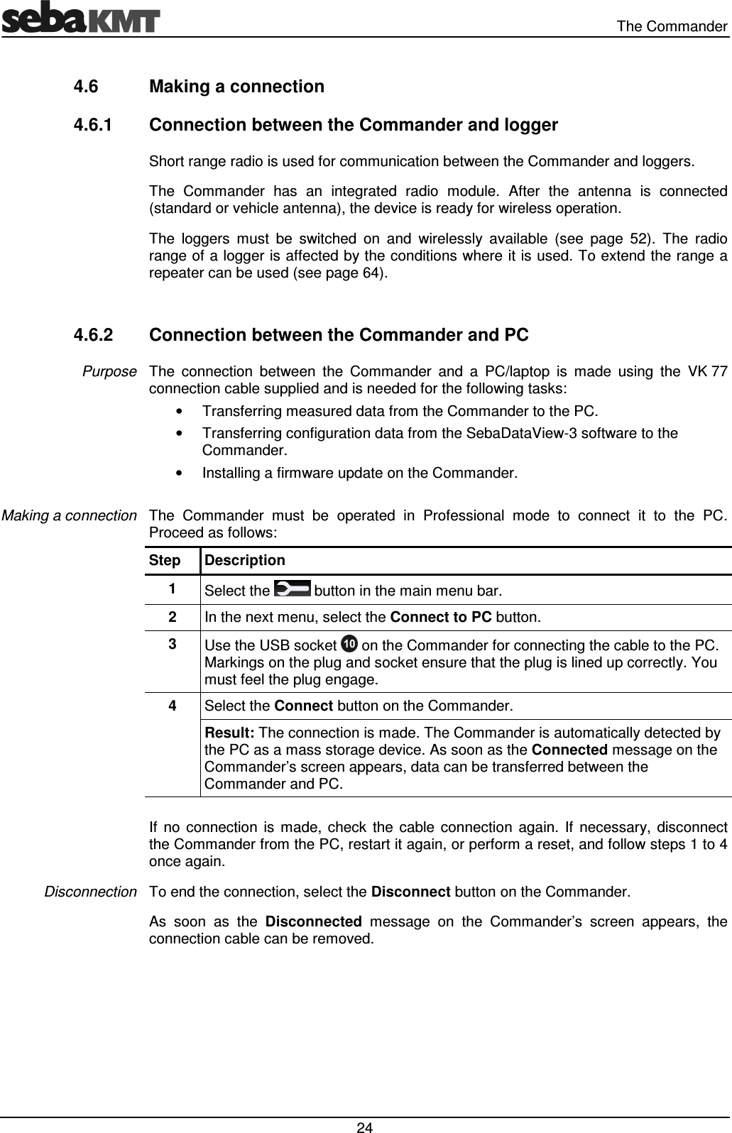   The Commander  24 4.6  Making a connection 4.6.1  Connection between the Commander and logger Short range radio is used for communication between the Commander and loggers.  The  Commander  has  an  integrated  radio  module.  After  the  antenna  is  connected (standard or vehicle antenna), the device is ready for wireless operation. The  loggers  must  be  switched  on  and  wirelessly  available  (see  page  52).  The  radio range of a logger is affected by the conditions where it is used. To extend the range a repeater can be used (see page 64).  4.6.2  Connection between the Commander and PC The  connection  between  the  Commander  and  a  PC/laptop  is  made  using  the  VK 77 connection cable supplied and is needed for the following tasks: &bull;  Transferring measured data from the Commander to the PC. &bull;  Transferring configuration data from the SebaDataView-3 software to the Commander. &bull;  Installing a firmware update on the Commander.  The  Commander  must  be  operated  in  Professional  mode  to  connect  it  to  the  PC. Proceed as follows: Step  Description 1  Select the   button in the main menu bar. 2  In the next menu, select the Connect to PC button. 3  Use the USB socket   on the Commander for connecting the cable to the PC. Markings on the plug and socket ensure that the plug is lined up correctly. You must feel the plug engage. 4  Select the Connect button on the Commander. Result: The connection is made. The Commander is automatically detected by the PC as a mass storage device. As soon as the Connected message on the Commander&rsquo;s screen appears, data can be transferred between the Commander and PC.  If  no  connection  is  made,  check  the  cable  connection  again.  If  necessary,  disconnect the Commander from the PC, restart it again, or perform a reset, and follow steps 1 to 4 once again.  To end the connection, select the Disconnect button on the Commander.  As  soon  as  the  Disconnected  message  on  the  Commander&rsquo;s  screen  appears,  the connection cable can be removed. Purpose Making a connection Disconnection 