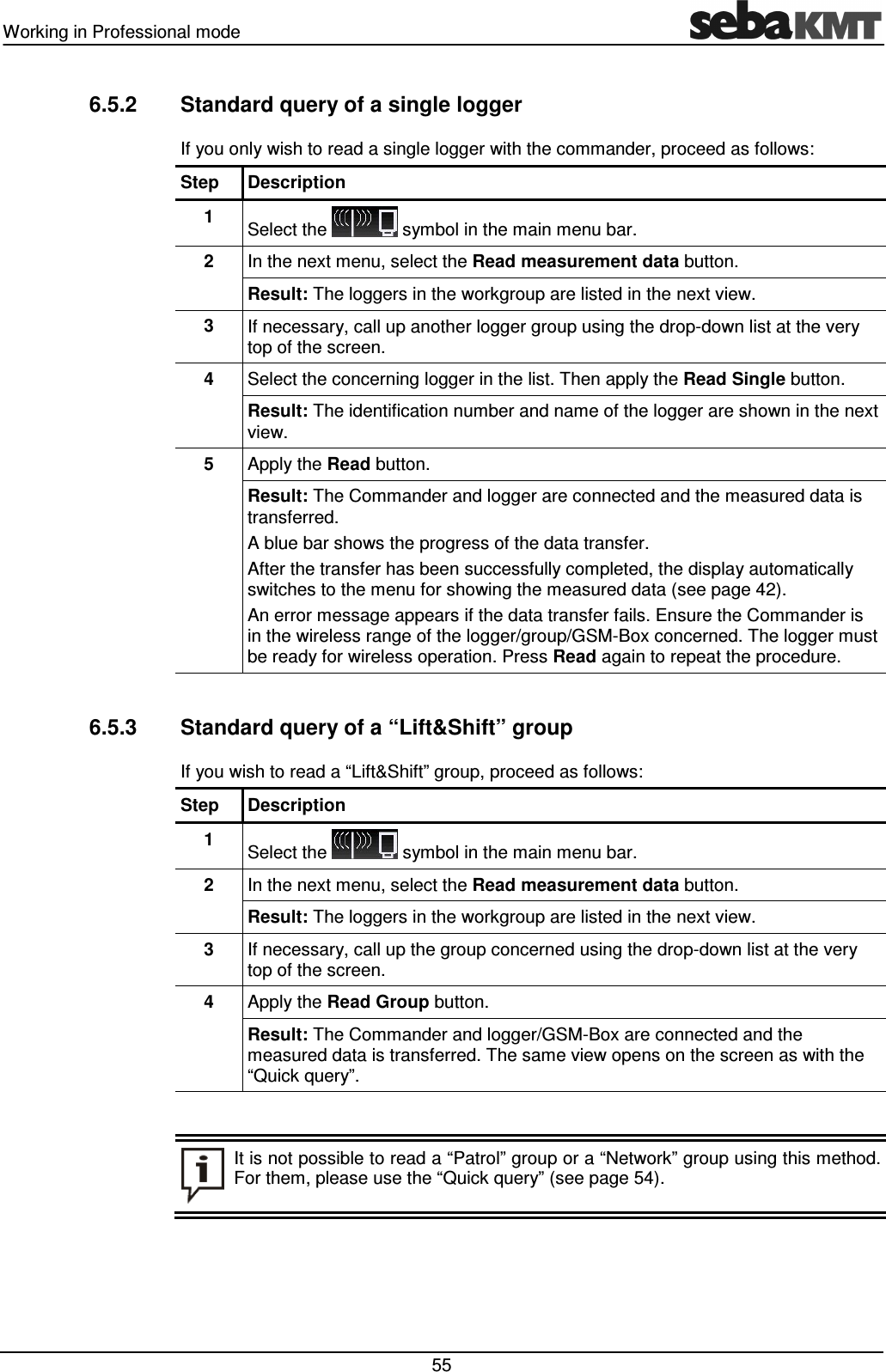 Working in Professional mode 55 6.5.2 Standard query of a single logger If you only wish to read a single logger with the commander, proceed as follows: Step Description 1 Select the symbol in the main menu bar. 2 In the next menu, select the Read measurement data button. Result: The loggers in the workgroup are listed in the next view. 3 If necessary, call up another logger group using the drop-down list at the very top of the screen. 4 Select the concerning logger in the list. Then apply the Read Single button. Result: The identification number and name of the logger are shown in the next view. 5 Apply the Read button. Result: The Commander and logger are connected and the measured data is transferred. A blue bar shows the progress of the data transfer. After the transfer has been successfully completed, the display automatically switches to the menu for showing the measured data (see page 42). An error message appears if the data transfer fails. Ensure the Commander is in the wireless range of the logger/group/GSM-Box concerned. The logger must be ready for wireless operation. Press Read again to repeat the procedure. 6.5.3 Standard query of a “Lift&Shift” group If you wish to read a “Lift&Shift” group, proceed as follows: Step Description 1 Select the symbol in the main menu bar. 2 In the next menu, select the Read measurement data button. Result: The loggers in the workgroup are listed in the next view. 3 If necessary, call up the group concerned using the drop-down list at the very top of the screen. 4 Apply the Read Group button. Result: The Commander and logger/GSM-Box are connected and the measured data is transferred. The same view opens on the screen as with the “Quick query”. It is not possible to read a “Patrol” group or a “Network” group using this method. For them, please use the “Quick query” (see page 54).